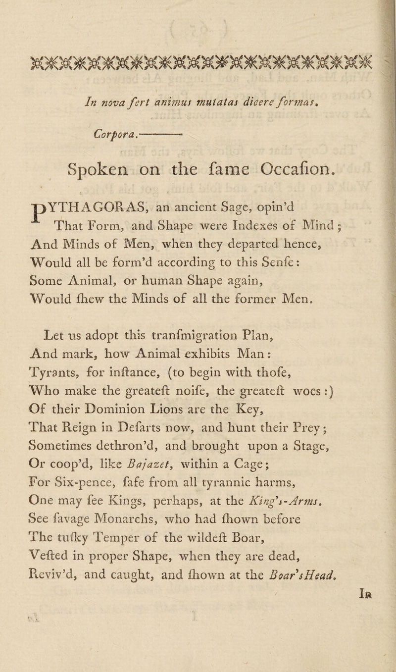 In nova fert animus muialas dieere formas, Corpora-— - Spoken on the fame Occafion. pYTHAGORAS, an ancient Sage, opin’d That Form, and Shape were Indexes of Mind And Minds of Men, when they departed hence, Would all be form’d according to this Senfe: Some Animal, or human Shape again, Would fhew the Minds of all the former Men. Let us adopt this tranfmigration Plan, And mark, how Animal exhibits Man : Tyrants, for inftance, (to begin with thofe, Who make the greateft noife, the greateft woes :) Of their Dominion Lions are the Key, That Reign in Defarts now, and hunt their Prey; Sometimes dethron’d, and brought upon a Stage, Or coop’d, like Bajazet, within a Cage; For Six-pence, fafe from all tyrannic harms, One may fee Kings, perhaps, at the King's-Arms, See favage Monarchs, who had fhown before The tulky Temper of the wildeft Boar, Veiled in proper Shape, when they are dead, Reviv’d, and caught, and fhown at the Boar sHead.