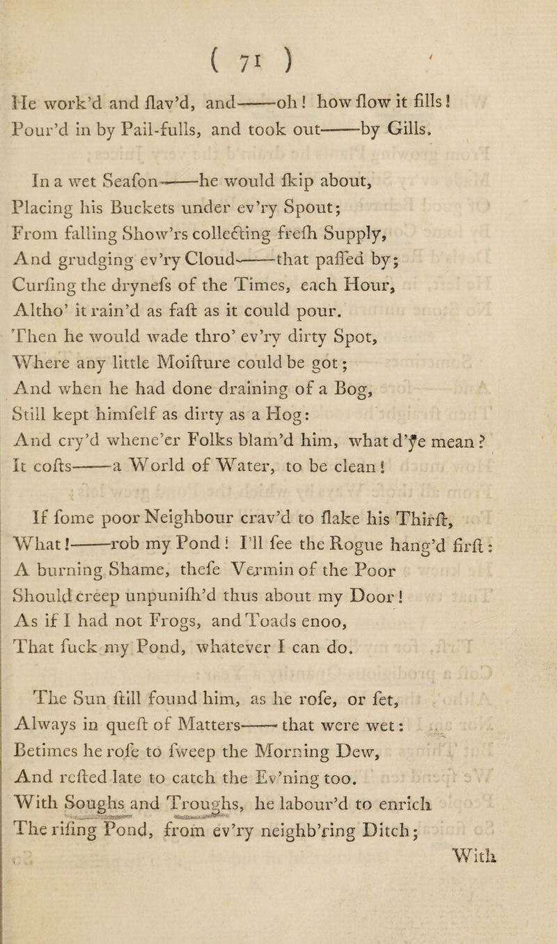 I Ie work’d and flav’d, and-oh ! how flow it fills! Pour’d in by Pail-fulls, and took out-by Gills. In a wet Seafon—-he would fkip about, Placing his Buckets under ev’ry Spout; From falling Show’rs collecting frefh Supply, And grudging ev’ry Cloud--that pafled by; Curling the drynefs of the Times, each Hour, Altho’ it rain’d as faff as it could pour. Then he would wade thro’ ev’ry dirty Spot, Where any little Moifture could be got; And when he had done draining of a Bog, Still kept himfelf as dirty as a Flog: And cry’d whene’er Folks blam’d him, what d’^e mean ? It cofts--a Vvrorld of Water, to be clean* If fome poor Neighbour crav’d to flake his Third:, What!-rob my Pond i I’ll fee the Rogue hang’d firfl: A burning Shame, thefe Vermin of the Poor Should creep unpunifh’d thus about my Door ! As if I had not Frogs, and Toads enoo, That fuck my Pond, whatever I can do. The Sun {till found him, as he rofe, or fet, Always in queft of Matters-- that were wet: Betimes he rofe to fweep the Morning Dew, And refted late to catch the Ev’ning too. With Soughs and Troughs, he labour’d to enrich The riling Pond, from ev’ry neighb’fing Ditch; With