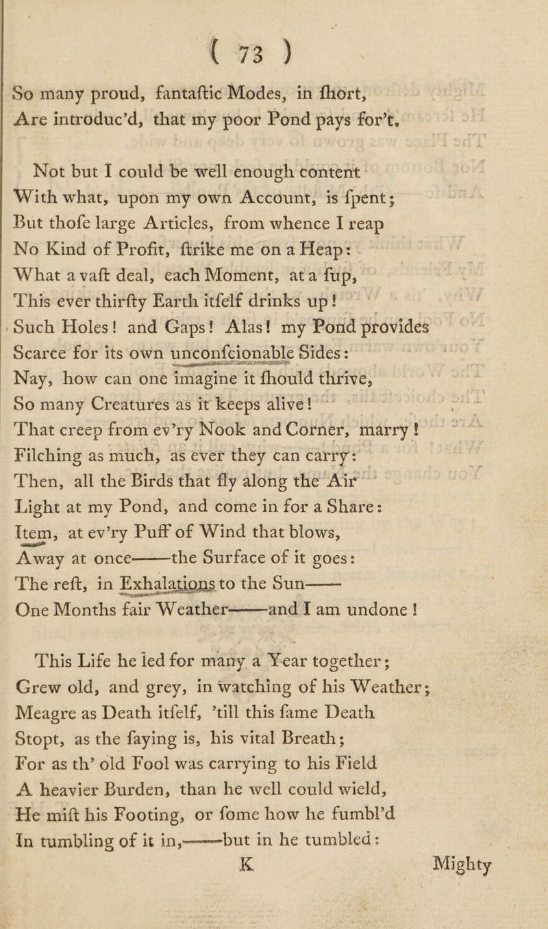 So many proud, fantaftic Modes, in fhort. Are introduc’d, that my poor Pond pays for’t. Not but I could be well enough content With what, upon my own Account, is fpent; But thofe large Articles, from whence I reap No Kind of Profit, ftrike me on a Heap: What a vaft deal, each Moment, atafup. This ever thirfty Earth itfelf drinks up I Such Holes ! and Gaps! Alas! my Pond provides Scarce for its own unconfcionable Sides: Nay, how can one imagine it fhould thrive. So many Creatures as it keeps alive! That creep from ev’ry Nook and Corner, marry ! Filching as much, as ever they can carry: Then, all the Birds that flv along the Air Light at my Pond, and come in for a Share: Item, at ev’ry Puff of Wind that blows. Away at once-the Surface of it goes: The reft, in Exhalations to the Sun-- One Months fair Weather--and I am undone S This Life he led for many a Year together; Grew old, and grey, in watching of his Weather; Meagre as Death itfelf, ’till this fame Death Stopt, as the faying is, his vital Breath; For as th’ old Fool was carrying to his Field A heavier Burden, than he well could wield. He mift his Footing, or fome how he fumbl’d In tumbling of it in,—but in he tumbled: K Mighty