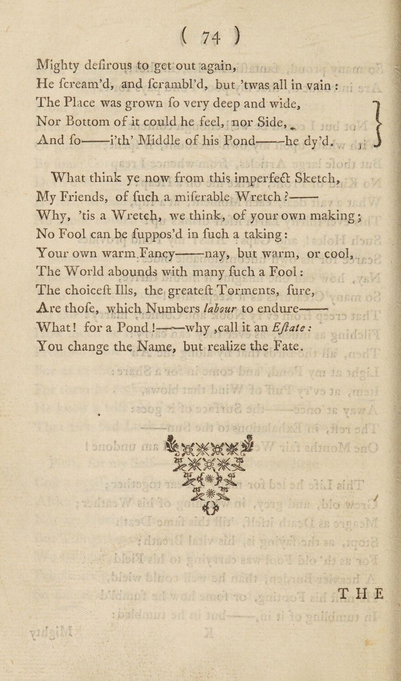 Mighty defirous to get out again, He fcream’d, and fcrambl’d, but ’twas all in vain : The Place was grown fo very deep and wide. Nor Bottom of it could he feel, nor Side, ^ And fo-i’tlT Middle of his Pond-—he dy’d. What think ye now from this imperfect Sketch, My Friends, of fuch a miferable Wretch?- Why, his a Wretch, we think, of your own making • No Fool can be fuppos’d in fuch a taking: Your own warm Fancy——nay, but warm, or cool. The World abounds with many fuch a Fool: The choice!! Ills, the greateft Torments, fure, Are thofe, which Numbers labour to endure—-- What! for a Pond !——why ,call it an Eftate; You change the Name, but realize the Fate. T PI E