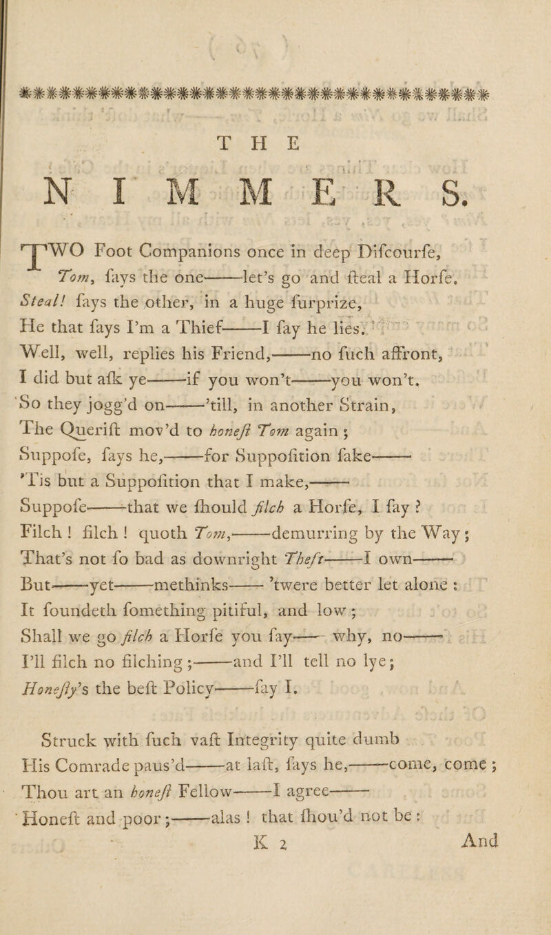 N I M M E R S. ^pwo Foot Companions once in deep Difcourfe, Tom, fays the one-let’s go and fteal a Horfe. Steal! fays the other, in a huge furprize. He that fays I’m a Thief-1 fay he lies. Well, well, replies his Friend,——no fuch affront, I did but afk ye——if you won’t-——you won’t. So they jogg’d on——’till, in another Strain, The Qnerift mov’d to honeft To?n again ; Suppofe, fays he,—-for Suppofition fake— ' Fis but a Suppofition that I make,——- Suppofe-that we fhould filch a Horfe, I fay ? Filch ! filch ! quoth Tom,-demurring by the Way; That’s not fo bad as downright 'Theft-1 own- But--yet-methinks-’twere better let alone ; It foundeth fomething pitiful, and low; Shall we go filch a Florfe you fay--why, no——- I’ll filch no filching -and I’ll tell no lye; Honsfiy s the bell Policy--fay I. Struck with fuch vaft Integrity quite dumb FI is Comrade paus’d-at lad, fays he,--come, come ; Thou art an bonefi Fellow-1 agree- ' Honeft and poor;-alas ! that fhou’d not be : K 2 And