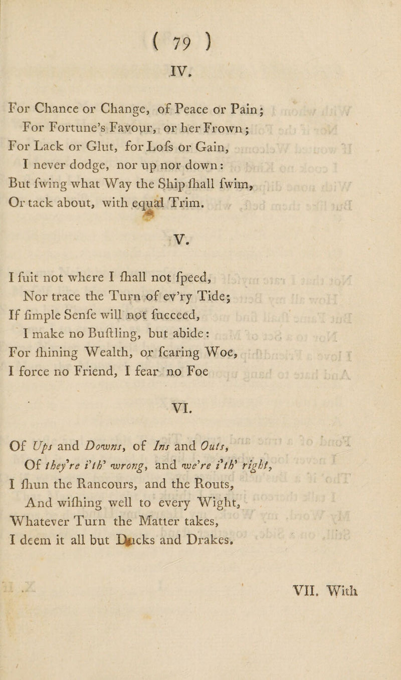 IV. For Chance or Change, of Peace or Pain; For Fortune’s Favour, or her Frown; For Lack or Glut, forLofs or Gain, I never dodge, nor up nor down: But lwing what Way the Ship fhall fwim, Or tack about, with equal Trim. * V. I fuit not where I fhall not fpeed. Nor trace the Turn of ev’ry Tide; If fimple Senfe will not fucceed, I make no Buftling, but abide: For lhining Wealth, or fearing Woe, I force no Friend, I fear no Foe VI. Of Ups and Downs, of Ins and Outs, Of they're itU wrong, and we're ith’ right, I fhun the Rancours, and the R.outs, And wifhing well to every Wight, Whatever Turn the Matter takes, I deem it all but Ericks and Drakes. VII. With