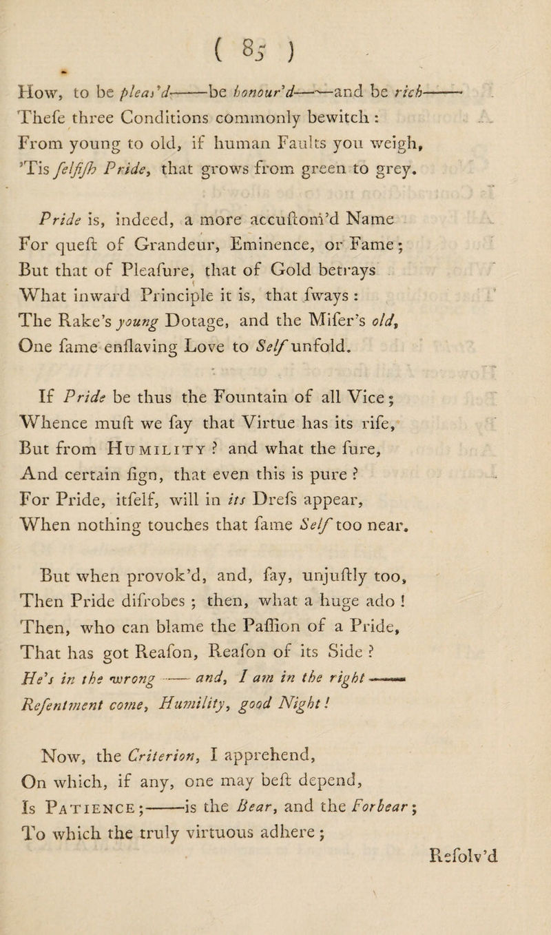 ( 8,- ) How, to be plead d-be honour'd—-—and be rich■ Thefe three Conditions commonly bewitch : From young to old, if human Faults you weigh, ’Tis felfijh Pride, that grows from green to grey. Pride is, indeed, a more accuftonVd Name For queft of Grandeur, Eminence, or Fame; But that of Pleafure, that of Gold betrays t What inward Principle it is, that fways : The Rake’s young Dotage, and the Mifer’s old, One fame enilaving Love to Self unfold. If Pride be thus the Fountain of all Vice; Whence muff we fay that Virtue has its rife, But from Humility ? and what the fure, And certain lign, that even this is pure ? For Pride, itfelf, will in its Drefs appear, When nothing touches that fame Self too near. But when provok’d, and, fay, unjuftly too, Then Pride difrobes ; then, what a huge ado ! Then, who can blame the Paffion of a Pride, That has got Pteafon, R.eafon of its Side ? He's in the •wrong-and, 1 am in the right —*— Refenlvient come, Humility, good Night l Now, the Criterion, I apprehend, On which, if any, one may beft depend. Is Patience;-—is the Bear, and the Forbear; To which the truly virtuous adhere; Refolv’d