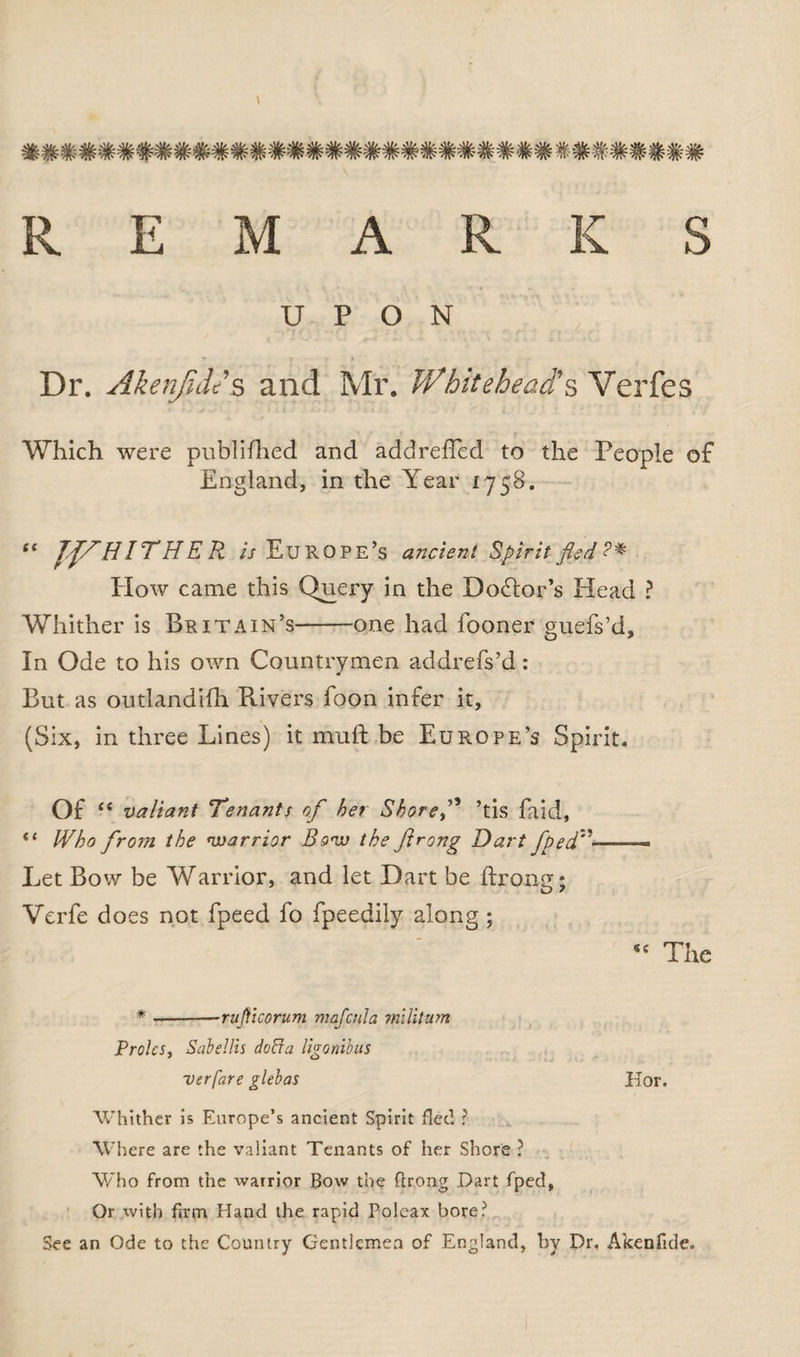 TflF vjv*' 'ffi7%r 7rw Trfc3w ^v w w 'nr 'QFnxP'ffi'Ws'ffi *nSuv*' v^ W w ^r ^w Tjfi vft? REMARKS UPON Dr. Akenjidd s and Mr. Whitehead's Verfes Which were published and addreffed to the People of England, in the Year 1758. 1 ‘ JffH IT H E Pi. is Europe’s ancient Spirit fled ? * How came this Query in the Doctor’s Head ? Whither is Britain’s-one had fooner guefs’d. In Ode to his own Countrymen addrefs’d: But as outlandifh Pvivers foon infer it, (Six, in three Lines) it muft be Europe’s Spirit. Of cc valiant Tenants of her Shoref ’tis faid, “ Who from the warrior Bow the flrong Dart fpedz'< Let Bow be Warrior, and let Dart be ftrong; Verfe does not fpeed fo fpeedjjy along; sc The * ---ruJVtcorum majcnla militum Proles, Sabellis doffa ligonibus verfare glebas Hor, Whither is Europe’s ancient Spirit flee! ? Where are the valiant Tenants of her Shore ? Who from the warrior Bow the flrong Dart fpecl, Or with Arm Hand the rapid Poleax bore? See an Ode to the Country Gentlemen of England, hv Dr. Akenflde.