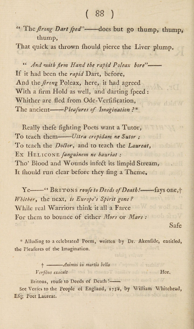 “ Tlieflrong Dart fped”-does but go thump, thump* thump. That quick as thrown fhould pierce the Liver plump* “ And nvilh firm Hand the rapid Poleax bore”- If it had been the rapid Dart, before, And the firong Poleax, here, it had agreed With a firm Hold as well, and darting fpeed: Whither are fled from Qde-Verfification, The ancient--Pleafures of Imagination P* Really thefe fighting Poets want a Tutor, To teach them-Ultra crepidam ne Sutor ; To teach the Dottor, and to teach the Laureat, Ex Helicone fanguinem ne hauriat : Tho’ Blood and Wounds infedf its limpid Stream, It lliould run clear before they fing a Theme, Ye-“ Britons roufe toDeeds of Death!'-—fays one,f Whither, the next, is Europe's Spirit gone P While real Warriors think it all a Farce For them to bounce of either Mors or Mars : Safe * Alluding to a celebrated Poem, written by Dr. Akenfrde, entitled, the Pleafures of the Imagination. j- —-Animos in martia bella Verfibus exacuit Hor„ Britons, roufe to Deeds of Death !-— See Verfes to the People of England, 1758, by William Whitehead, Efq; Poet Laureat.