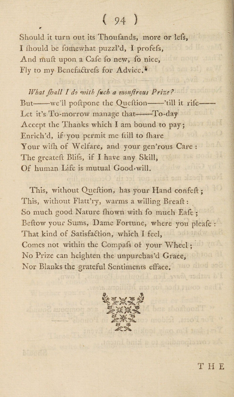 r Should it turn out its Thoufands, more or lefs, I lhouid be fo me what puzzl’d, I profefs, And mud: upon a Cafe fo new, fo nice, Fly to my BenefaCtrefs for Advice.* What Jloall I do <witb fuch a monftraus Prize? But-——we’ll poftpone the Queftion——’till it rife— Let it’s To-morrow manage that——To-day Accept the Thanks which I am bound to pay; Enrich’d, if you permit me (till to fhare Your wifh of Welfare, and your gen’rous Care : The greatefl Blifs, if I have any Skill, Of human Life is mutual Good-will. This, without Queftion, has your Hand confeft; This, without Flatt’ry, warms a willing Breaft: So much good Nature fhown with fo much Eafe ; Beftow your Sums, Dame Fortune, where you pleafe : That kind of Satisfaction, which I feel, Comes not within the Compafs of your Wheel; No Prize can heighten the unpurchas’d Grace, Nor Blanks the grateful Sentiments efface. THE