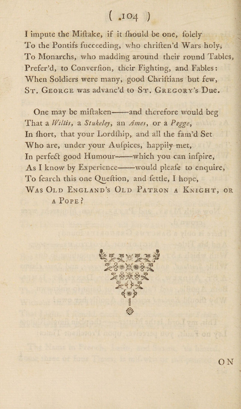 I impute the Miftake, if it fhould be one, folely To the Pontifs fucceeding, who chriften’d Wars holy^ To Monarchs, who madding around their round Tables, Prefer’d, to Converiion, cheir Fighting, and Fables: When Soldiers were many, good Chriftians but few, St. George was advanc’d to St. Gregory’s Due, One may be miftaken-and therefore would beg That a Wtllis, a Stukeley, an Ames, or a Pegge, In lhort, that your Lordfhip, and all the fam’d Set Who are, under your Aufpices, happily met. In perfect good Humour--which you can infpire, As I know by Experience-would pleafe to enquire. To fearch this one Queftion, and fettle, I hope. Was Old England’s Old Patron a Knight, or a Pope ? i ON