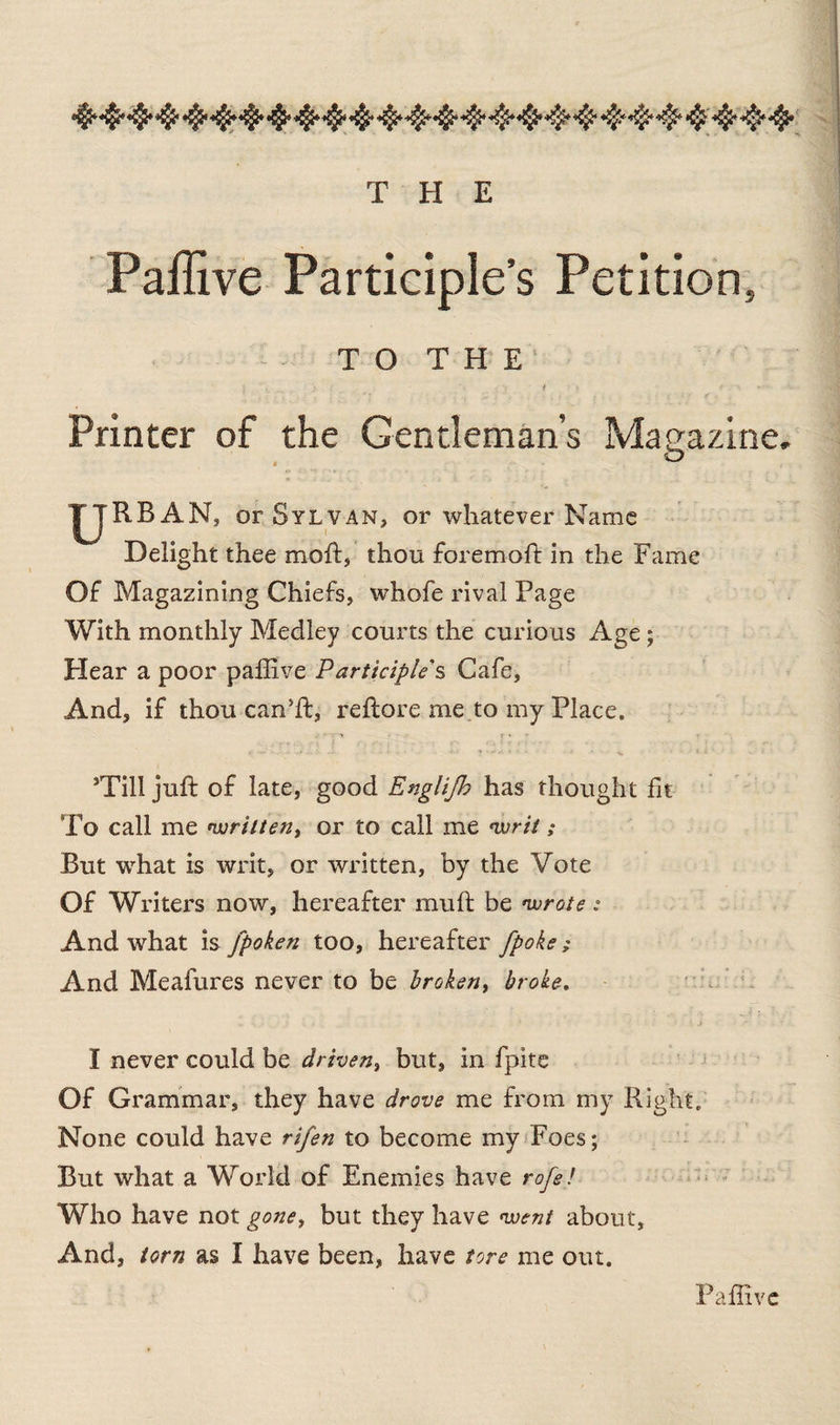 Paffive Participle’s Petition, TO THE' $ ' .. .. . > , t \ t . *k Printer of the Gentleman’s Magazine. -> I^JRBAN, or Sylvan, or whatever Name Delight thee moft, thou foremoft in the Fame Of Magazining Chiefs, whofe rival Page With monthly Medley courts the curious Age; Hear a poor paflive Participle s Cafe, And, if thou can’ft, reftore me to my Place. <•v - - t * * . » \ ■ + S. • • . ■’ • v 1 i * ■ sTill juft of late, good Englifh has thought fit To call me written, or to call me writ ; But what is writ, or written, by the Vote Of Writers now, hereafter muft be wrote : And what is fpoken too, hereafter [poke ; And Meafures never to be broken, broke. I never could be driven, but, in fpite Of Grammar, they have drove me from my Right, None could have rifen to become my Foes; But what a World of Enemies have rofe! Who have not gone, but they have went about. And, torn as I have been, have tore me out. Paffive