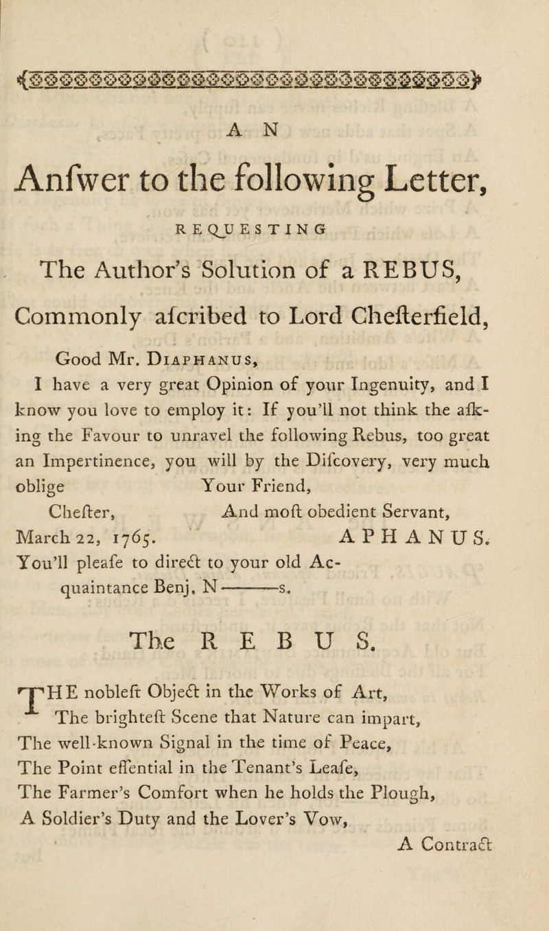 Anfwer to the following Letter, R E QJU E S T I N G The Author’s Solution of a REBUS, Commonly afcribed to Lord Chefterfield, Good Mr. Diaphanus, I have a very great Opinion of your Ingenuity, and I know you love to employ it: If you’ll not think the afk- ing the Favour to unravel the following Rebus, too great an Impertinence, you will by the Difcovery, very much oblige Your Friend, Chefter, And mod obedient Servant, March 22, 1765. A P H A N U S. You’ll pleafe to direct to your old Ac¬ quaintance Benj. N ———s. The REBUS. npHE noble ft: Object in the Works of Art, The brighteft Scene that Nature can impart. The well-known Signal in the time of Peace, The Point efiential in the Tenant’s Leafe, The Farmer’s Comfort when he holds the Plough, A Soldier’s Duty and the Lover’s Vow, A Contract