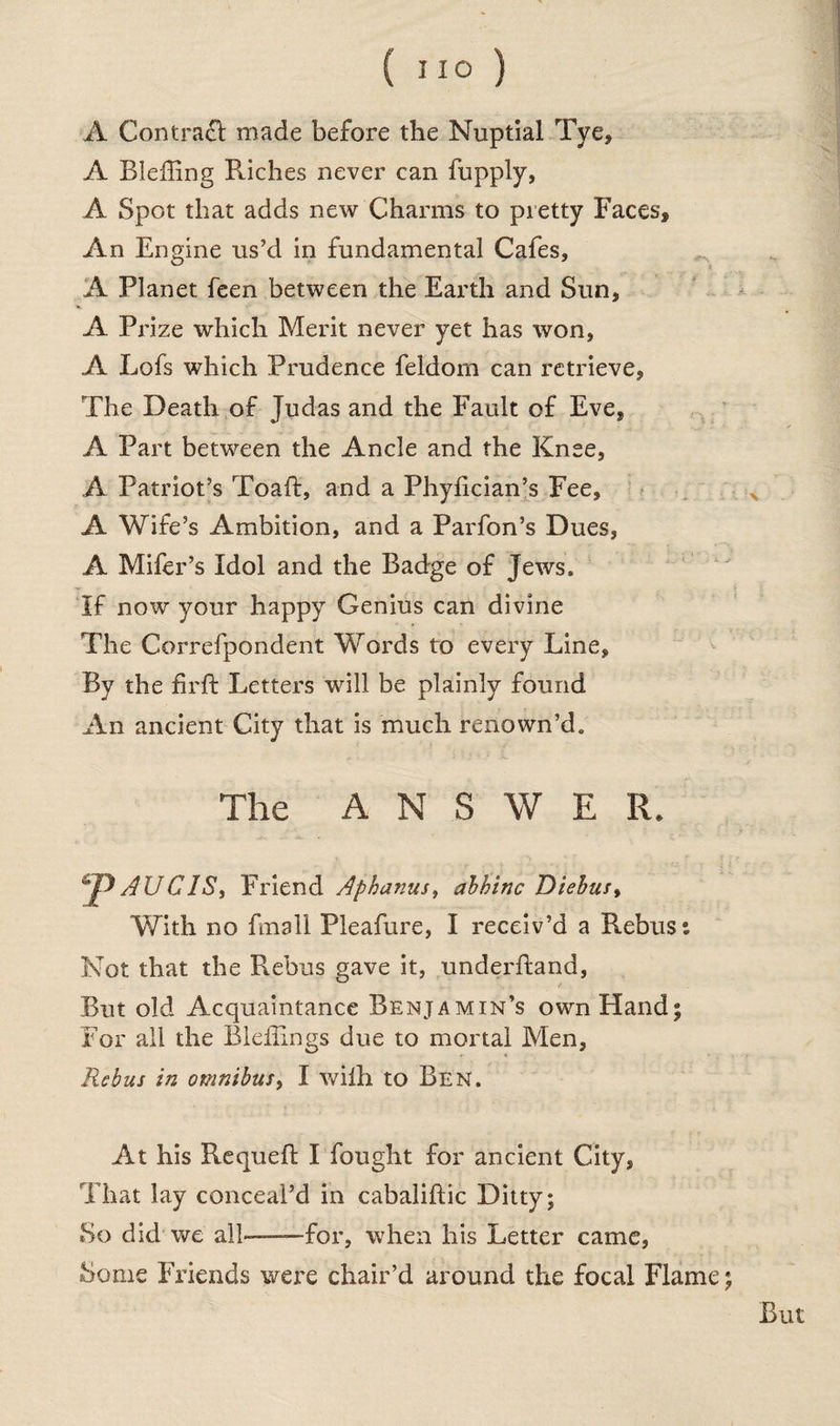 A Contract made before the Nuptial Tye, A Bleffing Riches never can fupply, A Spot that adds new Charms to pretty Faces, An Engine us’d in fundamental Cafes, A Planet feen between the Earth and Sun, A Prize which Merit never yet has won, A Lofs which Prudence feldom can retrieve, The Death of Judas and the Fault of Eve, A Part between the Ancle and the Knee, A Patriot’s Toaft, and a Phylician’s Fee, A Wife’s Ambition, and a Parfon’s Dues, A Mifer’s Idol and the Badge of Jews. If now your happy Genius can divine The Correfpondent Words to every Line, By the firft Letters will be plainly found An ancient City that is much renown’d. The ANSWER. p AU CIS, Friend Aphanus, abhinc Diebus, With no fmall Pleafure, I receiv’d a Rebus*. Not that the Rebus gave it, underhand, But old Acquaintance Benjamin’s own Hand; For all the Bleffings due to mortal Men, Rebus in omnibus, I with to Ben. At his Requeft I fought for ancient City, That lay conceal’d in cabaliftic Ditty; So did we all—-for, when his Letter came, Some Friends were chair’d around the focal Flame; But