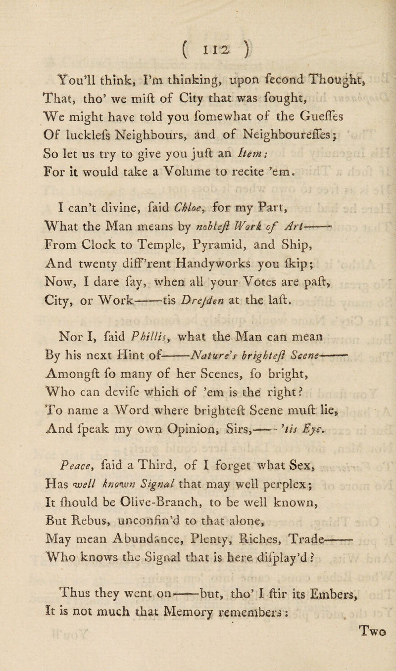 ( ) You’ll think, Pm thinking, upon fecond Thought* That, tho’ we mill of City that was fought, We might have told you fomewbat of the Gueffes Of lucklefs Neighbours, and of Neighboureffes ; So let us try to give you juft an hem; For it would take a Volume to recite ’em. I can’t divine, faid Chloe, for my Part, What the Man means by n&bleji Work of Art—- From Clock to Temple, Pyramid, and Ship, And twenty different Handyworks you ikip; Now, I dare fay, when all your Votes are paft. City, or Work-tis Drejden at the laft. Nor I, faid Phillip what the Man can mean By his next Flint of—-Nature's brightejl Scene■—— Amongft fo many of her Scenes, fo bright, Who can devife which of ’em is the right ? To name a Word where brighteft Scene muft lie. And fpeak my own Opinion, Sirs,—— ’tis Eye. Peace, faid a Third, of I forget what Sex, Has well known Signal that may well perplex; It fhould be Olive-Branch, to be well known, But Rebus, unconfin’d to that alone. May mean Abundance, Plenty, Riches, Trade——- Who knows the Signal that is here difplay’d \ Thus they went on.——but, tho’ I ftir its Embers, It is not much that Memory remembers; Two