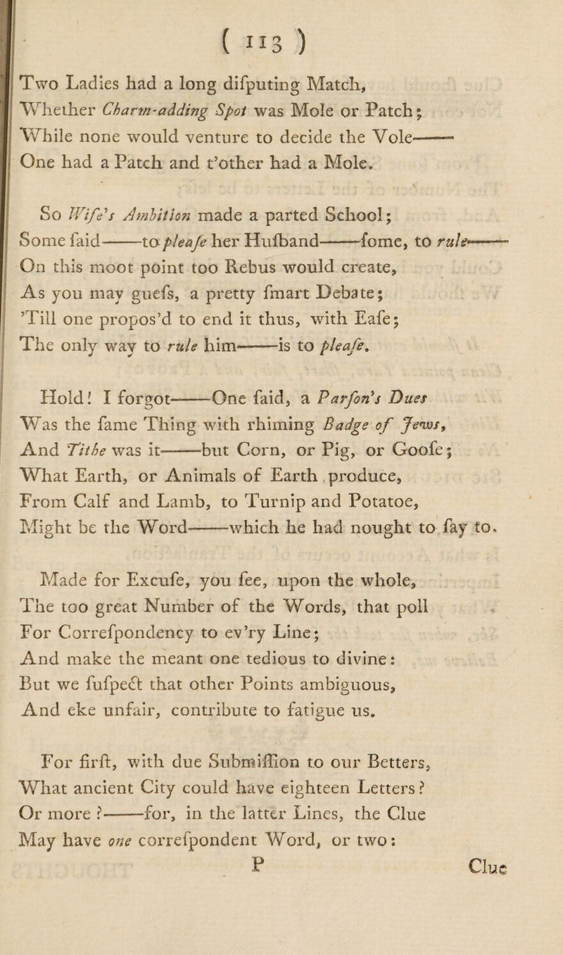 Two Ladies had a long difputing Match, Whether Charm-adding Spot was Mole or Patch; While none would venture to decide the Vole~— One had a Patch and t’other had a Mole, So Wife's Ambition made a parted School; Some laid-topleafe her Hulband-fome, to rul*—- On this moot point too Rebus would create. As you may guefs, a pretty fmart Debate; ’Till one propos’d to end it thus, with Eafe; The only way to rule him—-is to pleafe, Hold! I forgot—-One faid, a Parfon's Dues Was the fame Thing with rhiming Badge of Jews, And Tithe was it-but Corn, or Pig, or Goofe; What Earth, or Animals of Earth produce, From Calf and Lamb, to Turnip and Potatoe, Might be the Word-which he had nought to fay to. Made for Excufe, you fee, upon the whole, The too great Number of the Words, that poll For Correfpondency to ev’ry Line; And make the meant one tedious to divine: But we fufpe£l that other Points ambiguous, And eke unfair, contribute to fatigue us. For firft, with due Subroiflion to our Betters, What ancient City could have eighteen Letters ? Or more ?-for, in the latter Lines, the Clue May have one correfpondent Word, or two: P Clue