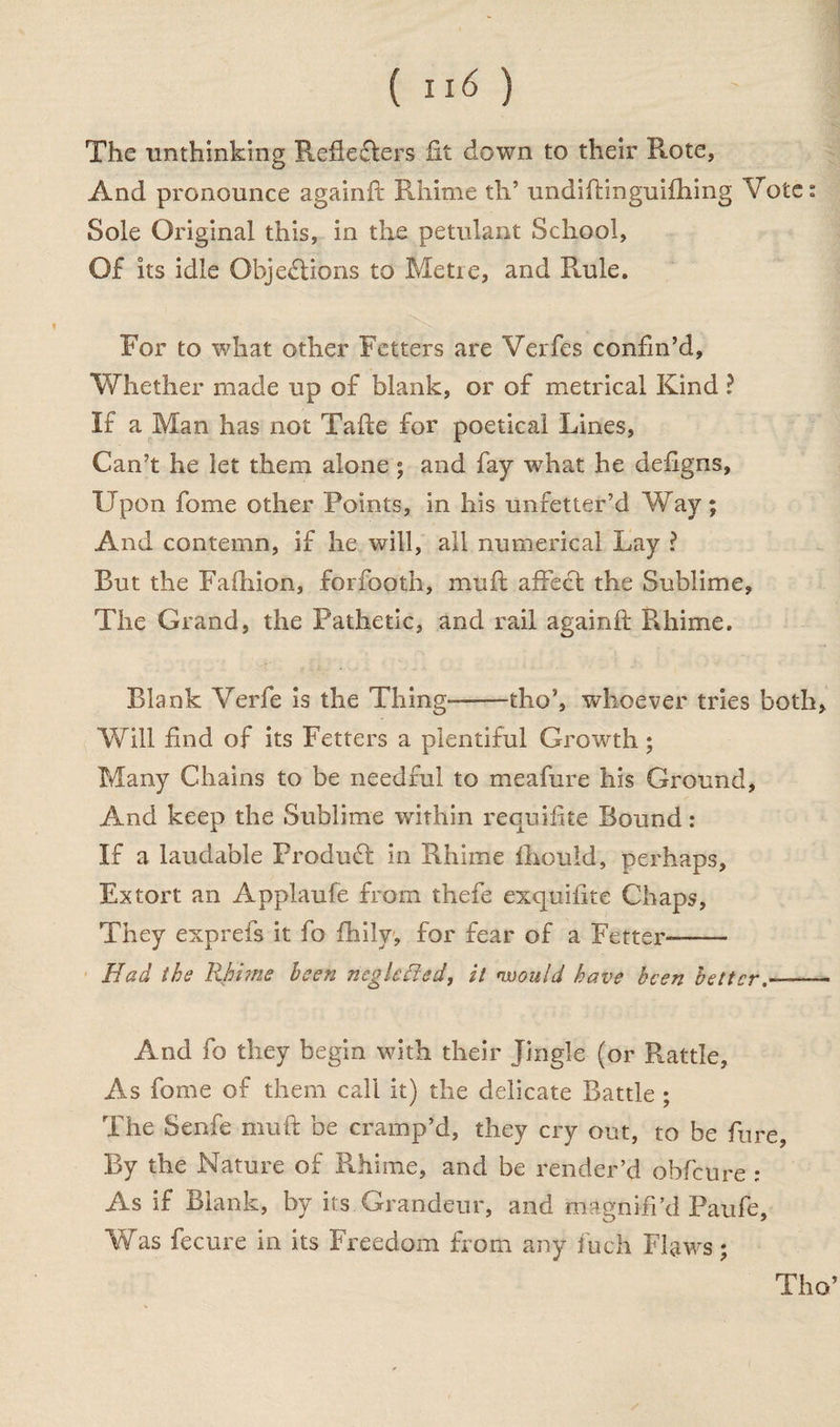 ( II<5 ) The unthinking Refiefters lit down to their Rote, And pronounce againft Rhime th’ undiftinguifhing Votes Sole Original this, in the petulant School, Of its idle Objections to Metie, and Rmle. For to what other Fetters are Verfes confin’d, Whether made up of blank, or of metrical Kind ? If a Man has not Talte for poetical Lines, Can’t he let them alone ; and fay what he defigns, Upon fome other Points, in his unfetter’d Way ; And contemn, if he will, all numerical Lay ? But the Fafhion, forfooth, mult affect the Sublime, The Grand, the Pathetic, and rail againft Rhime. Blank Verfe is the Thing-tho’, whoever tries both. Will find of its Fetters a plentiful Growth; Many Chains to be needful to meafure his Ground, And keep the Sublime within requifite Bound: If a laudable Product in Rhime fhould, perhaps. Extort an Applaufe from thefe exquifite Chaps, They exprefs it fo fhily, for fear of a Fetter-—— Had the Rhime been negleffed, it would have been better— And fo they begin with their Jingle (or Rattle, As fome of them call it) the delicate Battle ; The Senfe muft be cramp’d, they cry out, to be fure, By the Nature of Rhime, and be render’d obfeure ; As if Blank, by its Grandeur, and magnifi’d Paufe, Was fecure in its Freedom from any inch Flaws; Tho’