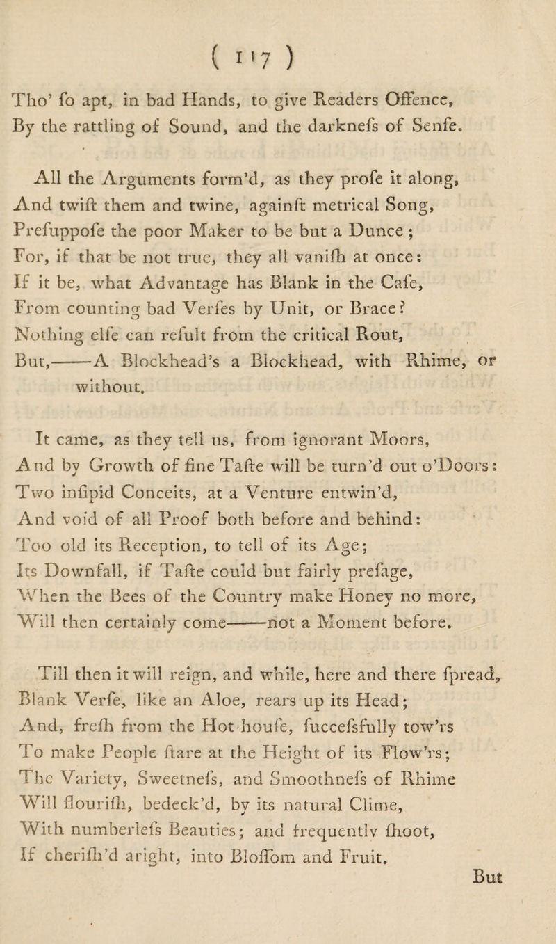 ( i *7 ) Tho’ fo apt, in bad Hands, to give Readers Offence, By the rattling of Sound, and the darknefs of Senfe. All the Arguments form’d, as they profe it along, And twift them and twine, againft metrical Song, Prefuppofe the poor Maker to be but a Dunce ; For, if that be not true, they all vanifh at once: If it be, what Advantage has Blank in the Cafe, From counting bad Verfes by Unit, or Brace? Nothing elfe can refult from the critical Rout, But,-A Blockhead’s a Blockhead, with Rhime, or without. It came, as they tell us, from ignorant Moors, And by Growth of fine Tafte will be turn’d out o’Doors: Two infipid Conceits, at a Venture entwin’d, And void of all Proof both before and behind: Too old its Pieception, to tell of its Age; Its Downfall, if Tafte could but fairly prefage, When the Bees of the Country make Honey no more. Will then certainly come-not a Moment before. Till then it will reign, and while, here and there fpread. Blank Verfe, like an Aloe, rears up its Head; And, frefh from the Hot houfe, fuccefsfully tow’rs To make People ftare at the Height of its Flow’rs; The Variety, Sweetnefs, and Smoothnefs of Rhime Will fiourifh, bedeck’d, by its natural Clime, 'With numberlefs Beauties; and frequentlv fhoot. If cherifti’d aright, into Bloffom and Fruit. But