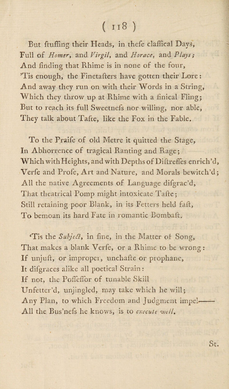 But fluffing their Heads, in thefe claffical Days, Full of Homer, and Virgil, and Horace, and Plays; And finding that Rhime is in none of the four, 5Tis enough, the Finetafters have gotten their Lore: And away they run on with their Words in a String, Which they throw up at Rhime with a finical Fling; But to reach its full Sweetnefs nor willing, nor able, They talk about Tafte, like the Fox in the Fable. To the Praife of old Metre it quitted the Stage, In Abhorrence of tragical Ranting and Rage; Which with Heights, and with Depths of DiftrefTes enrich’d, Verfe and Profe, Art and Nature, and Morals bewitch’d; All the native Agreements of Language difgrac’d, That theatrical Pomp might intoxicate Tafte; Still retaining poor Blank, in its Fetters held faft, To bemoan its hard Fate in romantic Bombaft. *Tis the Subjeff, in fine, in the Matter of Song, That makes a blank Verfe, or a Rhime to be wrong: If unjuft, or improper, unchafte or prophane, It difgraces alike all poetical Strain: If not, the Poffieftor of tunable Skill Unfetter’d, unjingled, may take which he will; Any Plan, to which Freedom and Judgment impeL-- All the Bus’nefs he knows, is to execute well.