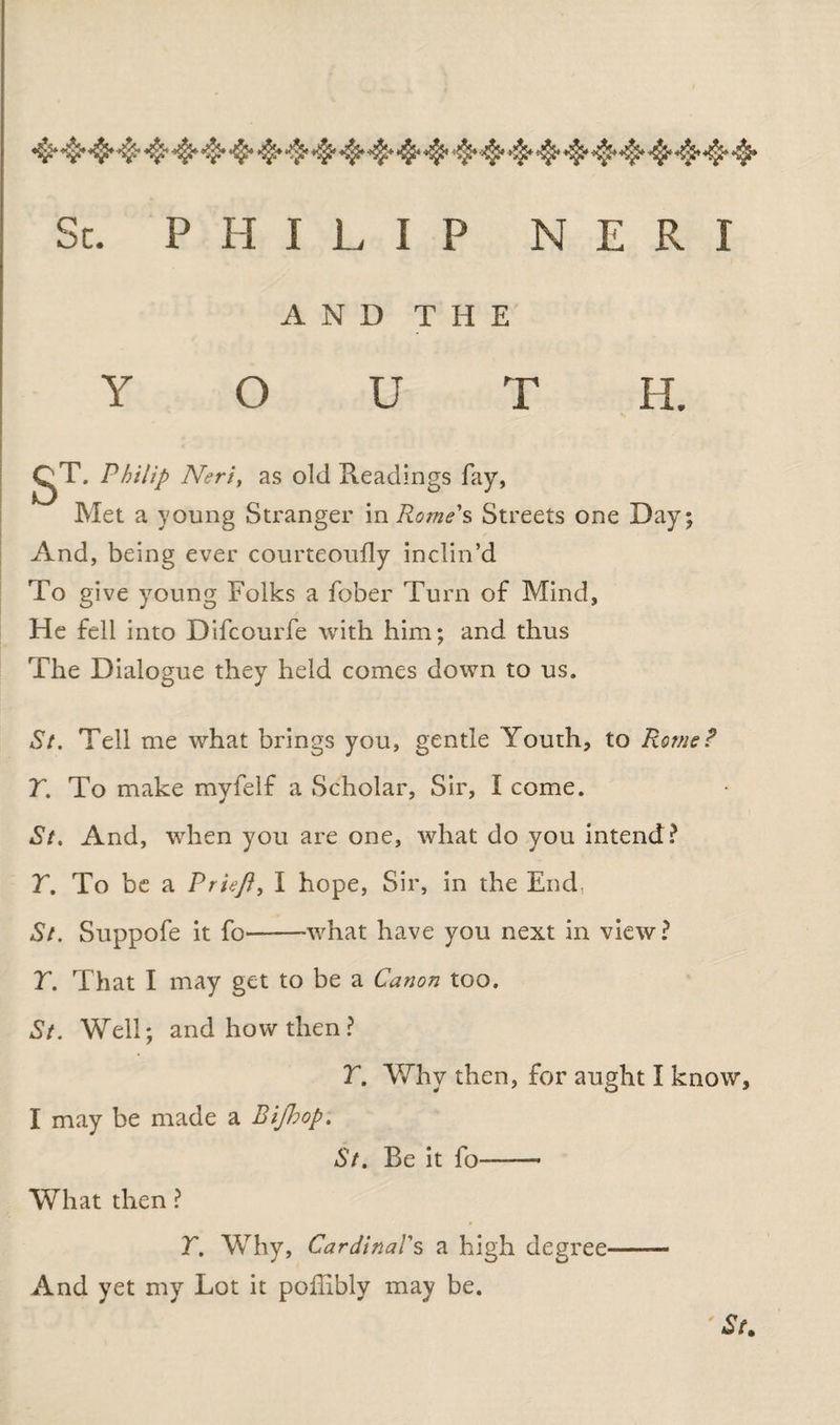 •$>4^$.*■$*♦$♦>$•<>$«$*■^*$*4*•$* Sc. PHILIP N E R I AND THE Y O U T H. gT. Philip Neri, as old Readings fay, Met a young Stranger in Rome's Streets one Day; And, being ever courteoufly inclin’d To give young Folks a fober Turn of Mind, He fell into Difcourfe with him; and thus The Dialogue they held comes down to us. St. Tell me what brings you, gentle Youth, to Rome? T. To make myfelf a Scholar, Sir, I come. St. And, when you are one, what do you intend? r. To be a Priefi, I hope, Sir, in the End. St. Suppofe it fo'-what have you next in view? T. That I may get to be a Canon too. St. Well; and how then? T. Why then, for aught I know, I may be made a Bifhop. St. Be it fo-- What then ? T. Why, Cardinal's a high degree — And yet my Lot it poffibly may be. St.