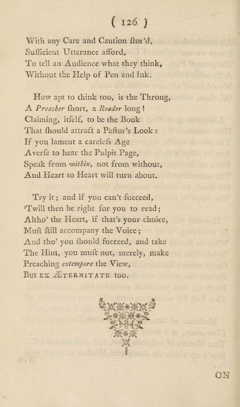 With any Care and Caution ftor’d. Sufficient Utterance afford, To tell an Audience what they think, Without the Help of Pen and Ink. How apt to think too, is the Throng, A Preacher fhort, a Reader long ! Claiming, itfelf, to be the Book That fhouid attrafl a Pallor’s Look : If you lament a carelefs Age Averfe to hear the Pulpit Page, Speak from within, not from without. And Pleart to Heart will turn about. Try it; and if you can’t fucceed, ?Twill then be right for you to read; Altho* the Pleart, if that’s your choice. Muff Hill accompany the Voice; And tho’ you iliould fucceed, and take The Hint, you muff not, merely, make Preaching extempore the View, But ex PEternitate too. ON