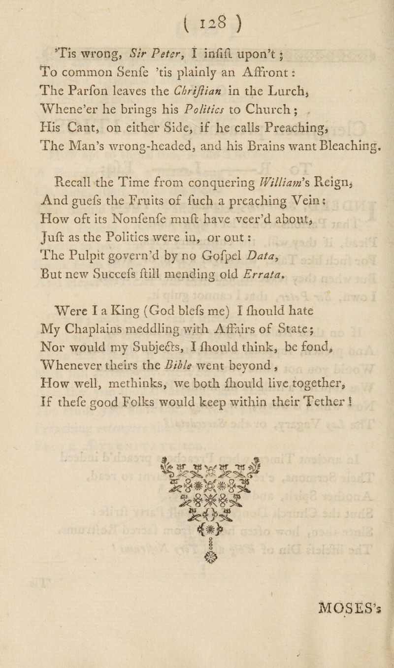 5Tis wrong, Sir Peter, I infill upon’t ; To common Senfe ’tis plainly an Affront: The Parfon leaves the Cbrijlian in the Larch, Whene’er he brings his Politics to Church; His Cant, on either Side, if he calls Preaching, The Man’s wrong-headed, and his Brains want Bleaching. Recall the Time from conquering William's Reign, And guefs the Fruits of fuch a preaching Vein: How oft its Nonfenfe muft have veer’d about. Juft as the Politics were in, or out: The Pulpit govern’d by no Gofpel Data, But new Succefs ftill mending old Errata. Were I a King (God blefs me) I fliould hate My Chaplains meddling with Affairs of State; Nor would my Subjects, I fliould think, be fond. Whenever theirs the Bible went beyond , How well, methinks, we both fliould live together. If thefe good Folks would keep within their Tether ! MOSES's