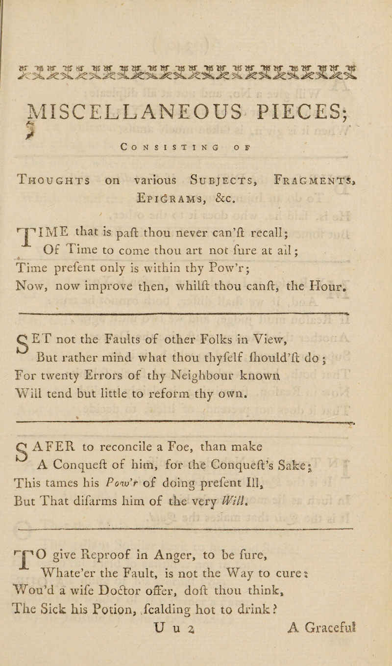 j «r Ttf w tji ar tear T*ntr *w w **$ kt 'ULJ* ^kJUC VSJ «*>» q* era qT c$ MISCELLANEOUS PIECES; Consisting of Thoughts on various Subjects, Fragments, Epigrams, &amp;c. T I ME that is paft thou never can’ll recall; Of I ime to come thou art not fure at ail; ♦ Time prefent only is within thy Pow’r; Now, now improve then, whilft thou canft, the Hour. gET not the Faults of other Folks in View, But rather mind what thou thyfelf fhould’fi: do ; For twenty Errors of thy Neighbour known Will tend but little to reform thy own. Q ikFER to reconcile a Foe, than make A Conqueft of him, for the Conqueft’s Sake; This tames his Ponvr of doing prefent Ill, But That difarms him of the very Will. HPO give Pteproof in Anger, to be fure, Whate’er the Fault, is not the Way to cures Wou’d a wife Doftor offer, doft thou think. The Sick his Potion, Tcalding hot to drink? U u z A Graceful