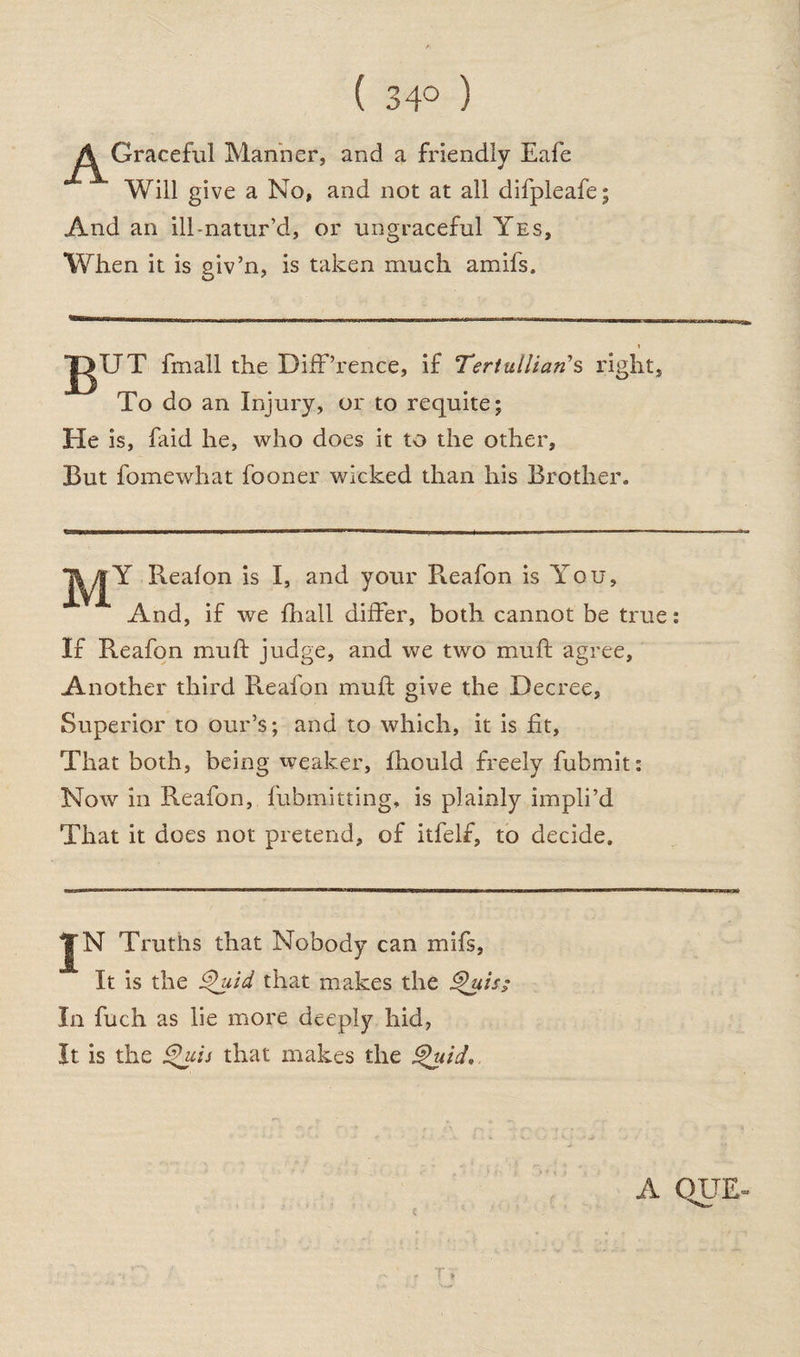 ( 34° ) A Graceful Manner, and a friendly Eafe Will give a No, and not at all difpleafe; And an ill-natur’d, or ungraceful Yes, When it is giv’n, is taken much amifs. jgTJT fmall the DiffTence, if Tertullians rigl To do an Injury, or to requite; He is, faid he, who does it to the other, But fomewhat fooner wicked than his Brother. lit, TyjY Realon is I, and your Pveafon is You, And, if we {hall differ, both cannot be true: If Reafon muft judge, and we two muft agree. Another third Reafon muft give the Decree, Superior to our’s; and to which, it is fit, That both, being weaker, fhould freely fubmit: Now in Reafon, fubmitting, is plainly impli’d That it does not pretend, of itfelf, to decide. JN Truths that Nobody can mifs, It is the Quid that makes the Quis; In fuch as lie more deeply hid, It is the Quis that makes the Quid. A QUE-