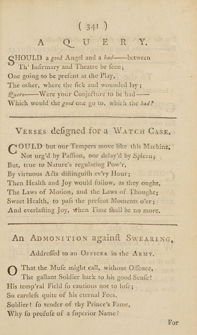A Q_ U E R ' Y. gHOULD a good Angel and a had-between Th’ Infirmarv and Theatre be feen; One going to be prefent at the Play, The other, where the hck and wounded lay ; Shiere-Were your Conjecture to be had- Which, would the good one go to, which the bad? Verses clefigned for a Watch Case* ^ OULD but our Tempers move like this Machine, Not urg’d by Paffion, nor delay’d by Spleen $ But, true to Nature’s regulating Pow’r, By virtuous Acts diftinguifh ev’ry Hour; Then Health and Joy would follow, as they ought. The Laws of Motion, and the Laws of Thought; Sweet Health, to pafs the prefent Moments o’er; And everlafting Joy, When Time lhall be no more. An Admonition againft Swearing, AddrelTed to an Officer in the Army. That the Mufe might call, without Offence, The gallant Soldier back to his good Senfe l His temp’ral Field fo cautious not to lofe; So carelefs quite of his eternal Foes. Soldier! fo tender of thy Prince’s Fame, Why fo profufe of a fuperior Name ? For