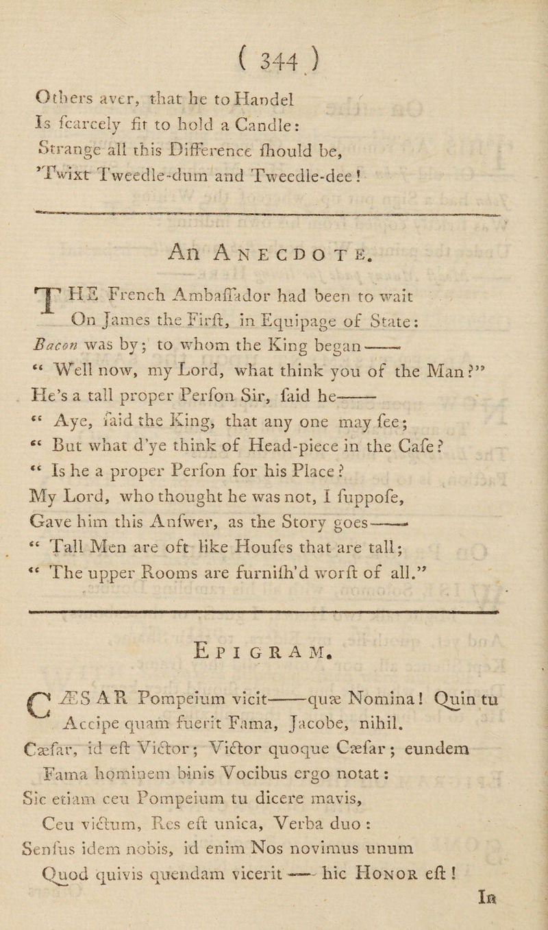 Others aver, that he to Handel Is fcarcely fir to hold a Candle: Strange all this Difference fhould be, HVixt Tweedle-dum and Tweedle-dee! An Anecdote. T HS French Ambaflador had been to wait On James the Firft, in Equipage of State: Bacon was by; to whom the King began——« “ Weil now, my Lord, what think you of the Man?59 He’s a tall proper Perfon Sir, laid he-—— <c Aye, laid the King, that any one may fee; S£ But what d’ye think of Head-piece in the Cafe? “ Is he a proper Perfon for his Place ? My Lord, who thought he was not, I fuppofe. Gave him this Anfwer, as the Story goes—— <c Tali Men are oft like Houfes that are tall; <e The upper Rooms are furniih’d word; of all.” E P I GRAM. EES AR Pompeium vicit——qure Nomina! Quin tu Accipe quam fuent Fama, Jacobe, nihil. Caefar, id eft Victor; Victor quoque Caefar; eundem Fama hominem bints Vocibus ergo notat: Sic etiam ceu Pompeium tu dicere mavis, Ceu victum, Res eft unica. Verba duo : Senfus idem nobis, id enim Nos novimus unum Quod quivis ouendam vicerit —hie Honor eft ! In