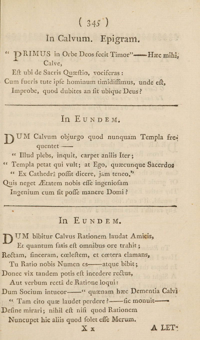 In Calvum. Epigram. “ pRIMUS in Orbe Decs fecit Timor”-Hax mihi. Calve, Eft ubi de Sacris Quaeftio, vociferas : Cum fueris tute ipfe hominum timidiflimus, unde eft, Improbe, quod dubites an lit ubique Deus ? In E U N D E M. T^UM Calvum objurgo quod nunquam Templa fre« quentet- “ Illnd plebs, inquit, carpet anilis Iter; <c Templa petat qui vult; at Ego, qusecunque Sacerdos “ Ex Cathedra poffit dicere, jam teneoA Quis neget iEtatem nobis efie ingeniofam Ingenium cum lit pofte manere Domi ? In Eundem. TJM bibitur Calvus R.ationem laudat Amicis, Ec quantum fatis eft omnibus ore trahit; Reflam, ftnceram, coeleftem, et coetera damans, Tu Ratio nobis Numen es-atque bibit; Donee vix tandem potis eft incedere reflus, Aut verbum recta de Ratione loqui: Dum Socium intueor——“ quaenam haec Dementia Calvi <e Tam cito quse laudet perdere?—-ftc monuit——■ Define mirari; nihil eft nifi quod Rationem Nuncupet hie aliis quod folet efie Me rum. A LET-