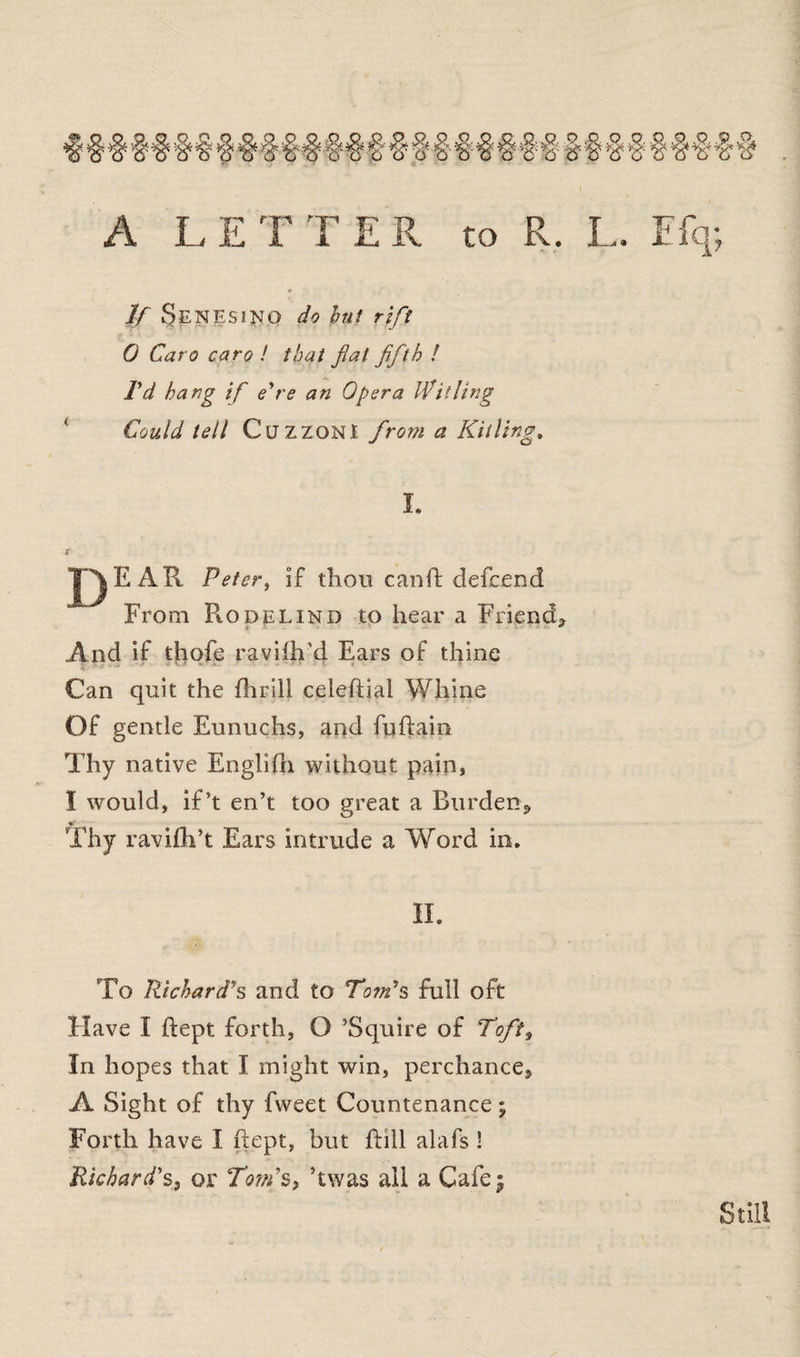 A LETTER to R, L. Efq; If Senesi^O do hit rift 0 Caro caro ! that fat fifth ! I'd hang if e're an Opera Witling Could tell CuzzonI from a Killing. I. E AR Peter, if thou cand defeend From PiOdelind to hear a Friend. And if thofe raviih’d Ears of thine Can quit the {brill celediai Whine Of gentle Eunuchs, and fudain Thy native Englifh without pain, I would, if’t en’t too great a Burden, Thy ravifh’t Ears intrude a Word in. II. To Richard's and to Tom's full oft Have I dept forth, O ’Squire of Toft, In hopes that I might win, perchance, A Sight of thy fweet Countenance; Forth have I dept, but dill alafs ! Richard's, or Tom's, ’twas all a Cafe; Still
