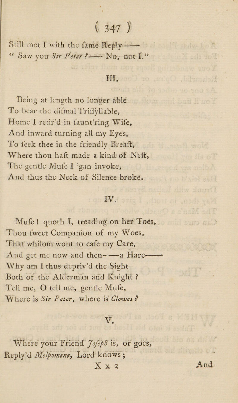 r X Still met I with the fame Reply'—— £< Saw you Sir Peter ?-—— No, not I.** HI. Being at length no longer able To bear the difmal Triftyllable, Home I retir’d in faunt’ring Wife, And inward turning all my Eyes, To feek thee in the friendly Bread:, Where thou haft made a kind of Neft, The gentle Mufe I ’gan invoke, And thus the Neck of Silence broke. IV. Mufe ! quoth I, treading on her Toes, Thou fweet Companion of my Woes, That whilom wont to eafe my Care, And get me now and then-a Hare- Why am I thus depriv’d the Sight Both of the Alderman and Knight ? Tell me, O tell me, gentle Mule, Where is Sir Pe£ert where is Clowes ? V. Where your Friend Jofeph is, or goes, Reply’d Melpomene, Lord knows ; X x z And