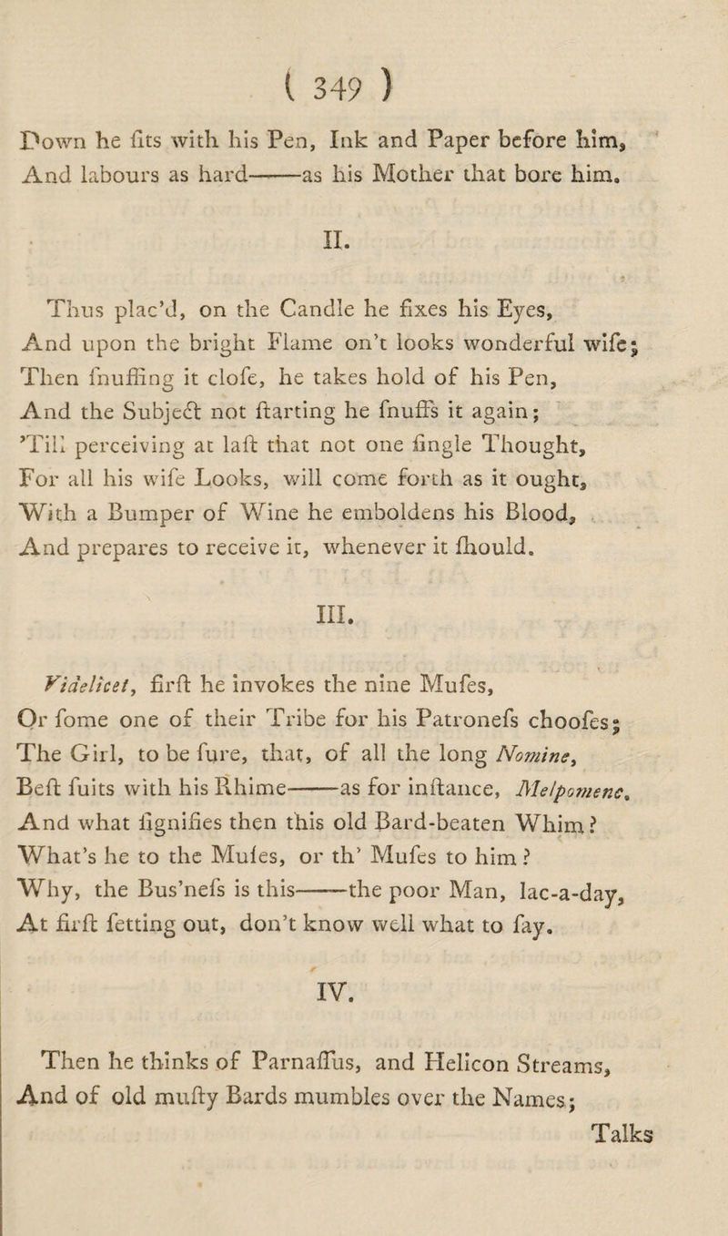 Down he fits with his Pen, Ink and Paper before him* And labours as hard——as his Mother that bore him. II. Thus plac’d, on the Candle he fixes his Eyes, And upon the bright Flame on’t looks wonderful wife; Then fnuffing it clofe, he takes hold of his Pen, And the Subject not ftarting he fnufFs it again; ’Till perceiving at laft that not one fingle Thought, For all his wife Looks, will come forth as it ought. With a Bumper of Wine he emboldens his Blood, And prepares to receive it, whenever it fhould. III. Videlicet, fir ft he invokes the nine Mufes, Or fome one of their Tribe for his Patronefs choofes; The Girl, to be fure, that, of all the long Nomine, Beft fuits with his Rhime--as for inftance, Melpomene, And what ilgniftes then this old Bard-beaten Whim? What’s he to the Mufes, or th’ Mufes to him ? Why, the Bus’nefs is this———the poor Man, lac-a-day, At fir ft fetting out, don’t know well what to fay. IV. Then he thinks of Parnaflus, and Helicon Streams, And of old mufty Bards mumbles over the Names; Talks