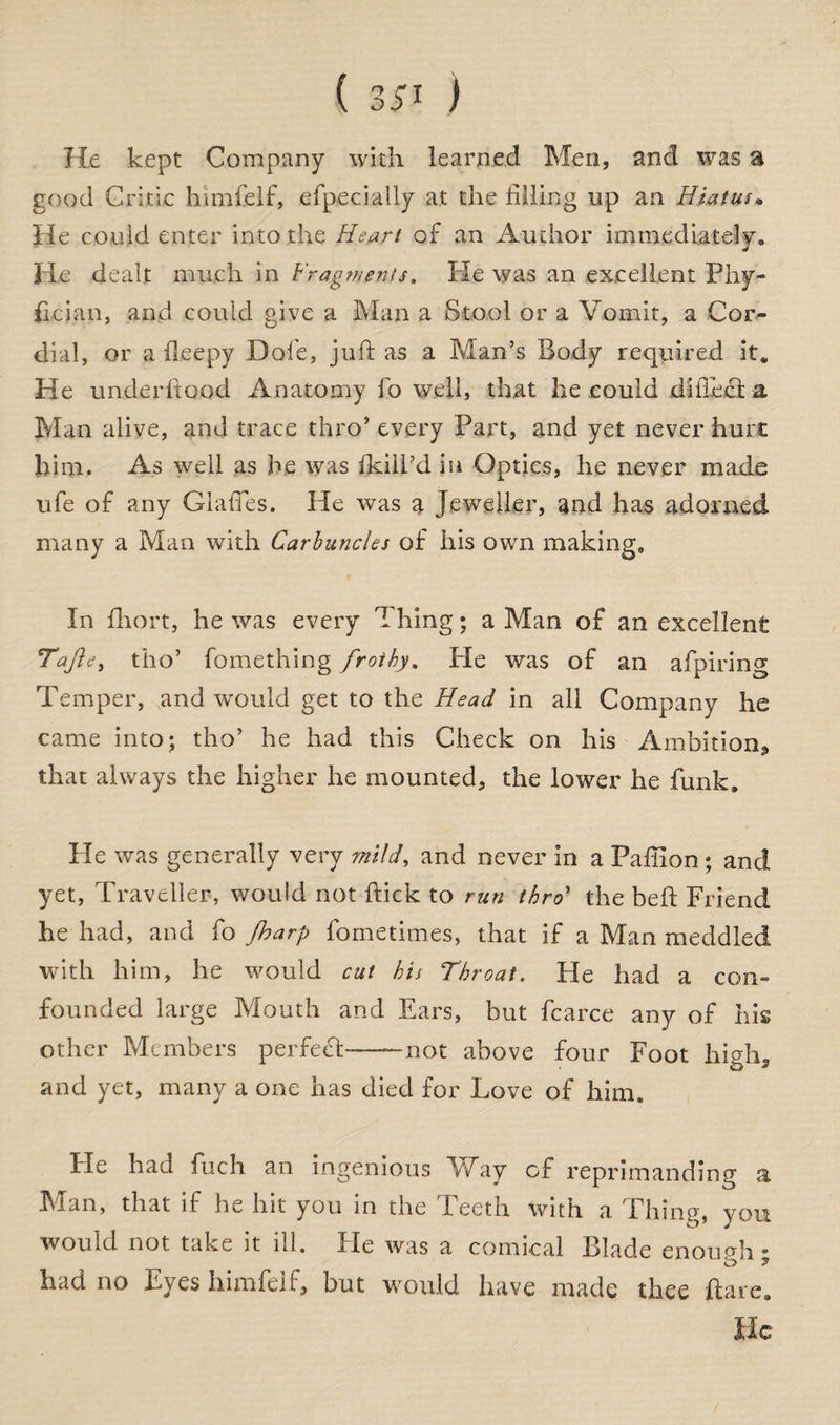 He kept Company with learned Men, and was a good Critic fcumfelf, efpecially at the filling up an Hiatus• He could enter into the Heart of an Author immediately, lie dealt much in Fragments. He was an excellent Phy- fician, and could give a Man a Stool or a Vomit, a Cor¬ dial, or a fleepy Dole, juft as a Man’s Body required it. He under flood Anatomy fo well, that he could diiTecta Man alive, and trace thro’ every Part, and yet never hurt him. As well as he was fkill’d in Optics, he never made ufe of any Glades. He was a Jeweller, and has adorned many a Man with Carbuncles of his own making. In fhort, he was every Thing; a Man of an excellent Tajie, tho’ fomething frothy. He was of an afpiring Temper, and would get to the Head in all Company he came into; tho’ he had this Check on his Ambition, that always the higher he mounted, the lower he funk. He was generally very mild, and never in a Paffion ; and yet, Traveller, would not ftick to run thro5 the heft Friend he had, and fo /harp fometimes, that if a Man meddled with him, he would cut his Throat, tie had a con¬ founded large Mouth and Ears, but fcaree any of his other Members perfect——not above four Foot high, and yet, many a one has died for Love of him. He had fuch an ingenious Way of reprimanding a Man, that if he hit you in the Teeth with a Thing, you would not take it ill. He was a comical Blade enough' had no Eyes himfelf, but would have made thee flare. He