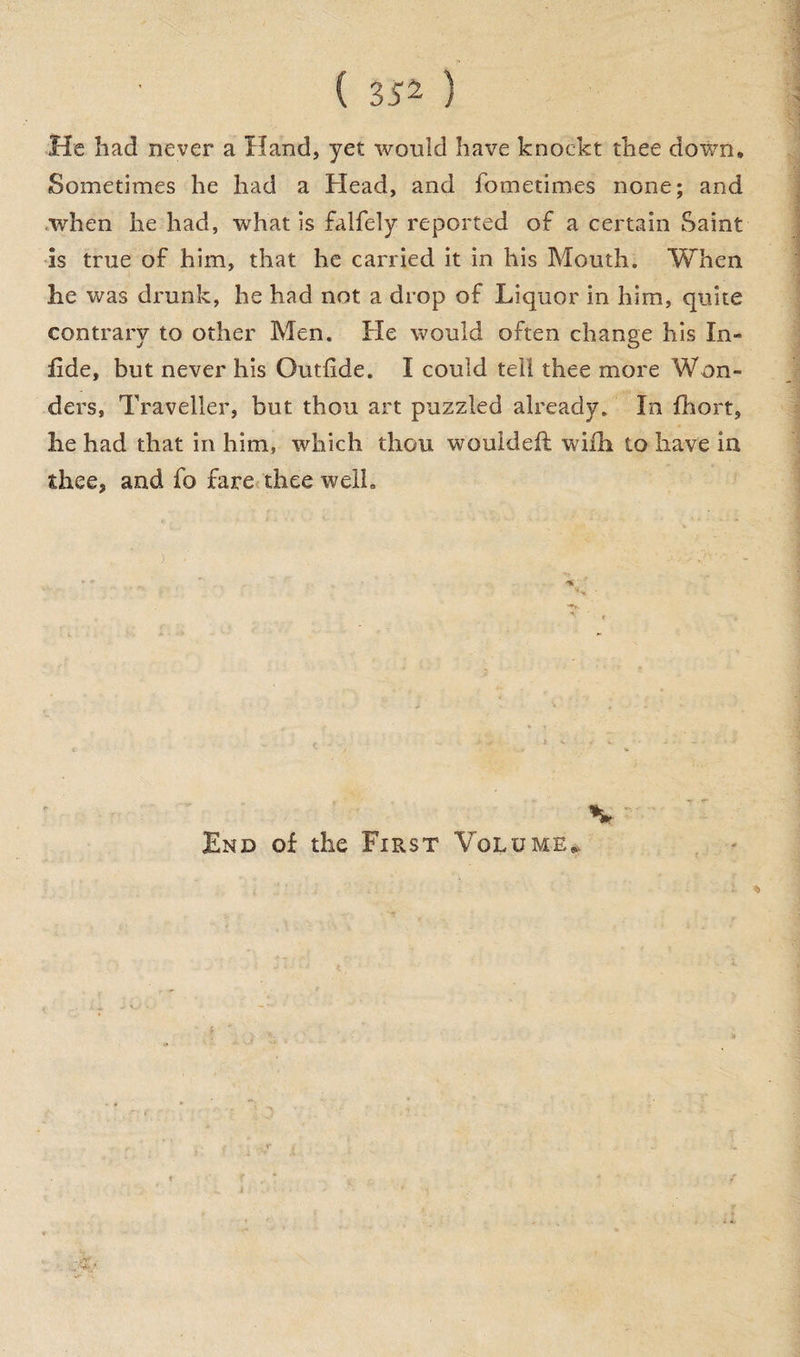 ( 35^ ) He had never a Hand, yet would have knockt thee down. Sometimes he had a Head, and fometimes none; and .when he had, what is falfely reported of a certain Saint is true of him, that he carried it in his Mouth. When he was drunk, he had not a drop of Liquor in him, quite contrary to other Men. He would often change his In- fide, but never his Outfide. I could tell thee more Won¬ ders, Traveller, but thou art puzzled already. In fhort, he had that in him, which thou wouldeft wi£h to have in thee, and fo fare thee welh K End of the First Volume..