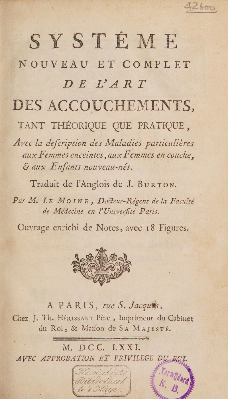 SYSTÈME INOUVEAU ET COMPLET DE L'ART DES ACCOUCHEMENTS, TANT THÉORIQUE QUE PRATIQUE, Avec la deftription des Maladies particulières aux Femmes enceintes aux Fe emmes en couche, &amp; aux Enfants nouveau-nés. Traduit de l'Anglois de J. BurToN. Par M. LE MoINE, Docteur-Révgent de la Faculté de Médecine en l'Univerfité Paris. Ouvrage enrichi de Notes, avec 18 Figures. À PARIS, rue S. Jacquw, Chez J. Tb. Hérissant Père , Imprimeur du Cabinet du Roi, &amp; Maïfon de SA MAJESTÉ. Ne DECESLXIE