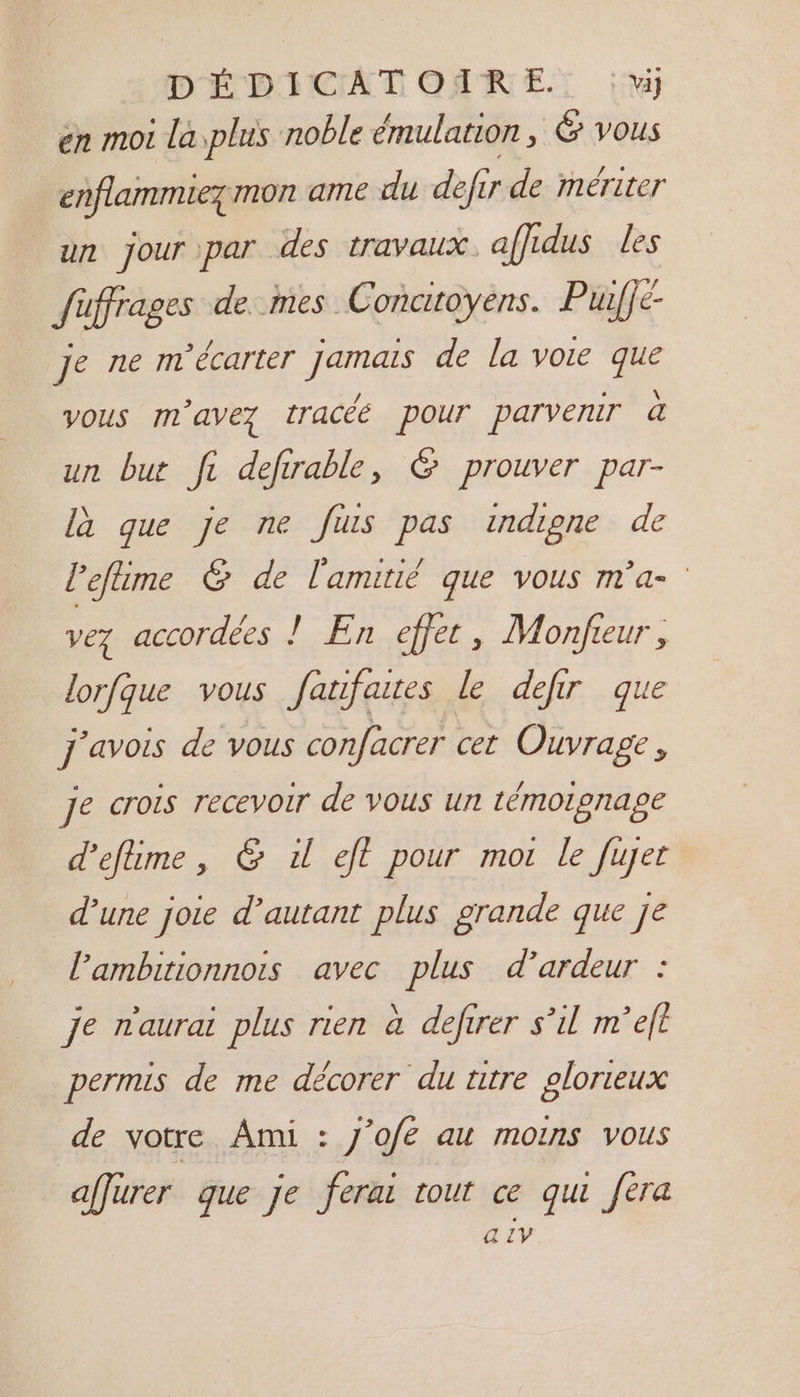 en moi la plus noble émulation , &amp; vous enflammiezmon ame du defir de mériter un jour par des travaux. affidus les füffrages de.mes Concitoyens. Puiffe- je ne m’écarter jamais de la VOIE que vous m'avez tracée pour parvemr à un but fi defirable, &amp; prouver par- là que je ne fuis pas indigne de l'efime &amp; de l'amitié que vous m'a- vez accordées ! En effet, Monfeur, lorfque vous fanfares le defir que j'avois de vous confacrer cet Ouvrage, je crois recevoir de vous un témoignage d'efime, &amp; 1 eft pour mor le fujer d’une joie d’autant plus grande que je l’ambitionnois avec plus d’ardeur : je n'aurai plus rien à defirer s’il m’eft permis de me décorer du titre plorteux de votre Ami : J'ofe au moins vous affurer que je ferai rout ce qui fera a IV