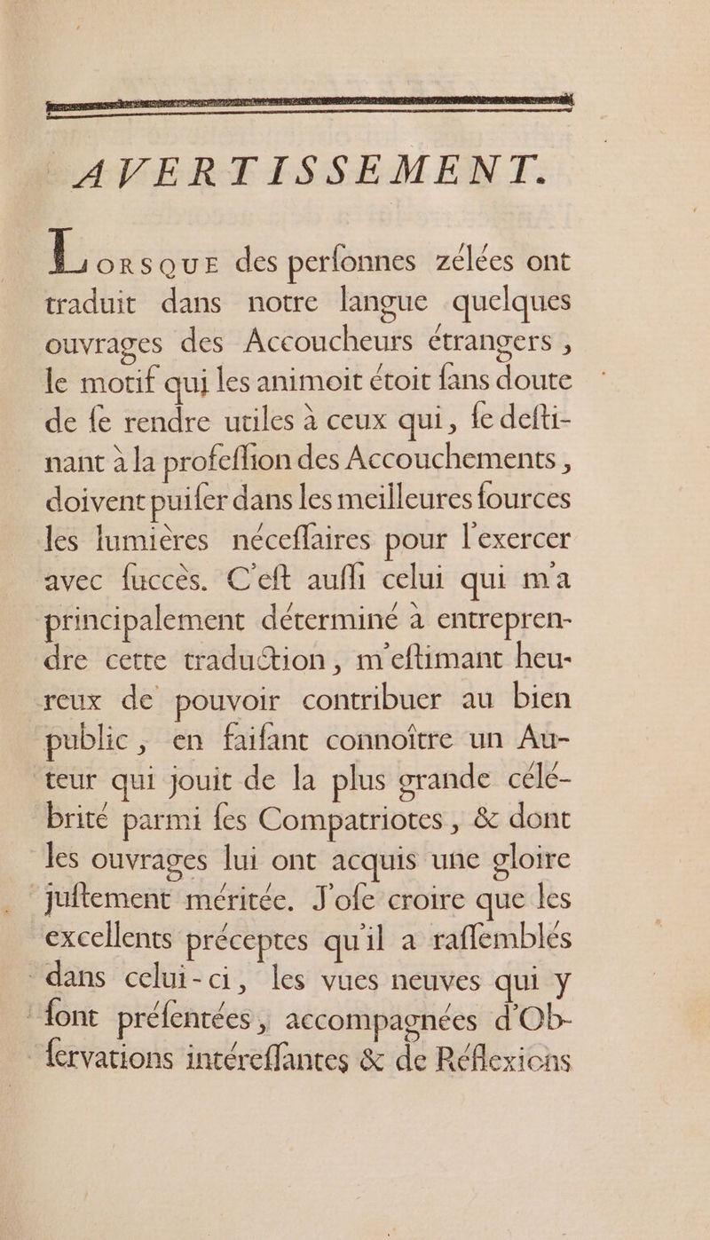 L orsQUE des perfonnes zélées ont traduit dans notre langue quelques ouvrages des Accoucheurs étrangers , le motif qui les animoit étoit fans doute de fe rendre utiles à ceux qui, {e defti- nant à la profeflion des Accouchements, doivent puiler dans les meilleures fources les fumières néceflaires pour l'exercer avec fuccès. C'eft aufh celui qui ma principalement déterminé à entrepren- dre cette traduction, m'eftimant heu- reux de pouvoir contribuer au bien public, en faifant connoître un Au- teur qui jouit de la plus grande céle- brité parmi fes Compatriotes , & dont les ouvrages lui ont acquis une gloire juflement méritée. J'ofe croire que les “excellents préceptes qu'il a raflemblés dans celui-ci, les vues neuves qui y : {ont préfentées , accompagnées d'Ob- :ervations intéreffantes & de Réflexions