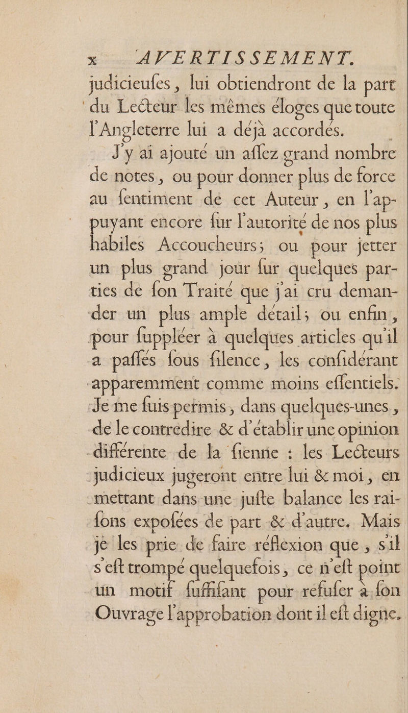 judicieufes , lui obtiendront de la part du Lecteur les mêmes éloges que toute l'Angleterre lui a déjà accordés. J'y aï ajouté un aflez grand nombre de notes, ou pour donner plus de force au fentiment de cet Auteur , en l'ap- puyant encore fur l'autorité de nos plus habiles Accoucheurs; ou pour jeter un plus grand jour fur quelques par- tics de fon Traité que j'ai cru deman- der un plus ample detail; ou enfin, pour fuppléer à quelques articles qu'il -a pañles fous filence, les confidérant “apparemment comme moins eflenciels. Je me fuis permis, dans quelques-unes ; de le contredire & d'établir une opinion différente de la fienne : les Lecteurs judicieux jugeront entre lui & moi, en “mettant dans une jufte balance les rai- un motif {uBlant pour refufer a {on Ouvrage l'approbation dont il eft digne.