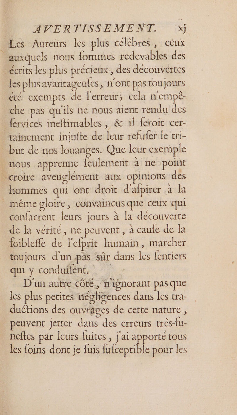 Les Auteurs les plus célèbres, ceux auxquels nous fommes redevables des écrits Les plus précieux, des découvertes les plus avantageufes, n'ont pas toujours été exempts de l'erreur; cela n'empé- che pas qu'ils ne nous aient rendu des fervices ineftimables, &amp; il feroit cer- tainement injufte de leur refufer le vri- _ but de nos louanges. Que leur exemple nous apprenne Lt à ne point croire aveuglément aux opinions des hommes qui ont droit d’afpirer a la même gloire, convaincus que ceux qui confacrent leurs jours à la découverte de la vérite, ne peuvent, à caule de la foiblefñle de l'elprit humain, marcher toujours d'unpas sûr dans les {entiers qui y conduifent, D'un autre côte, n'ignorant pas que les plus petites néglisences dans les tra- duétions des ouvrages de cette nature , peuvent jetter dans des erreurs très-fu- neftes par leurs fuites , j'ai apporté tous les foins dont je fuis fufceptible pour les