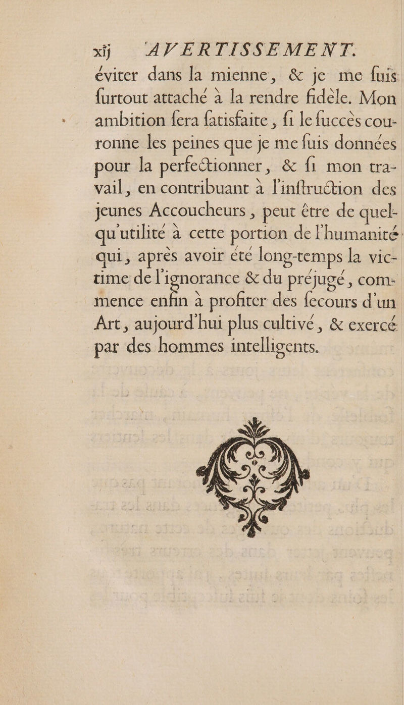 éviter dans la mienne, &amp; je me fuis furtout attache à la rendre fidèle. Mon ambition fera fatisfaite , {1 le fuccès cou- ronne les peines que je me fuis données pour la perfectionner, &amp; f1 mon tra- vail, en contribuant à l'inftruction des jeunes Accoucheurs , peut être de quel- qu'utilité à certe portion de l'humanité qui, après avoir été long-temps la vic- time de l'ignorance &amp; du préjugé, com: _mence enfin à profiter des fecours d’un Art, aujourd'hui plus cultivé, &amp; exercé par des hommes intelligents.