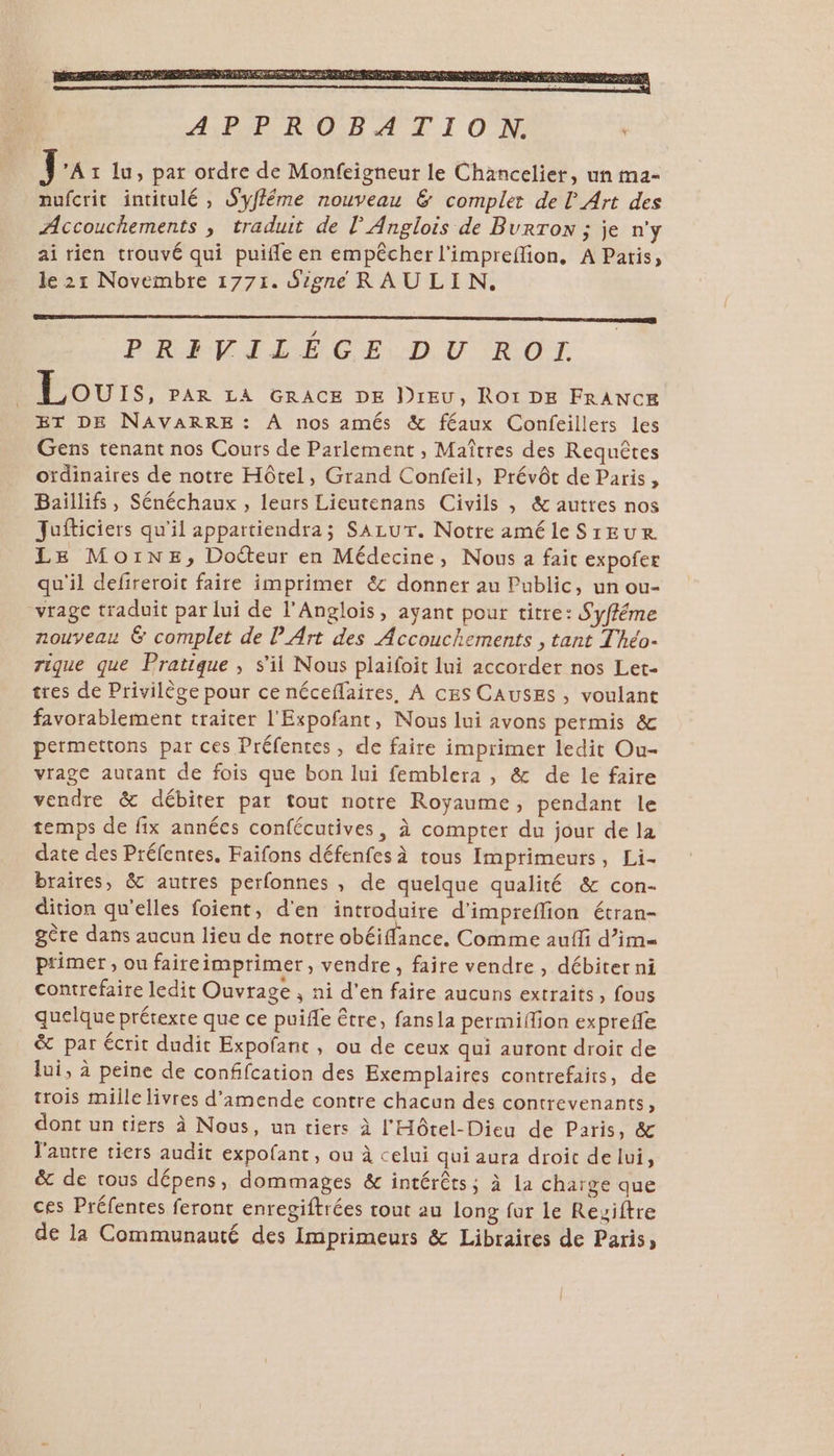 PR LLE CL DU TROT Lou:s, PAR LA GRACE DE DIEU, ROI DE FRANCE ET DE NAVARRE: À nos amés &amp; féaux Confeillers les Gens tenant nos Cours de Parlement , Maîtres des Requêtes ordinaires de notre Hôtel, Grand Confeil, Prévôt de Paris, Baïillifs, Sénéchaux , leurs Lieutenans Civils , &amp; autres nos Jufticiers qu'il appartiendra; SALUT. Notre améle SrEUR LE Moine, Doëteur en Médecine, Nous a fait expofer qu'il defireroit faire imprimer &amp; donner au Public, un ou- vrage traduit par lui de l'Anglois, ayant pour titre: Syfféme nouveau &amp; complet de P Art des Accouchements , tant Théo- rique que Pratique , s'il Nous plaifoit lui accorder nos Let- tres de Privilège pour ce néceffaires, A ces CAUSES , voulant favorablement traiter l'Expofant, Nous lui avons permis &amp; permettons par ces Préfentes , de faire imprimer ledit Ou- vrage autant de fois que bon lui femblera , &amp; de le faire vendre &amp; débiter par tout notre Royaume, pendant le temps de fix années confécutives, à compter du jour de la date des Préfentes. Faifons défenfes à tous Imprimeurs, Li- braires, &amp; autres perfonnes , de quelque qualité &amp; con- dition qu’elles foient, d'en introduite d’impreflion étran- gère dans aucun lieu de notre obéiflance, Comme auffi d’im- ptimer , ou faireimprimer, vendre, faire vendre , débiter ni contrefaire ledit Ouvrage , ni d'en faire aucuns extraits, fous quelque prétexte que ce puife être, fansla permiffion exprefe &amp; par écrit dudit Expofant , ou de ceux qui auront droit de lui, à peine de confifcation des Exemplaires contrefaits, de trois mille livres d'amende contre chacun des contrevenants, dont un tiers à Nous, un tiers à l'Hôtel-Dieu de Paris, &amp; l'autre tiers audit expofant, ou à celui qui aura droit de lui, ë&amp; de tous dépens, dommages &amp; intérêts ; à la charge que ces Préfentes feront enregiftrées tout au long fur le Reviftre de la Communauté des Imprimeurs &amp; Libraires de Paris,