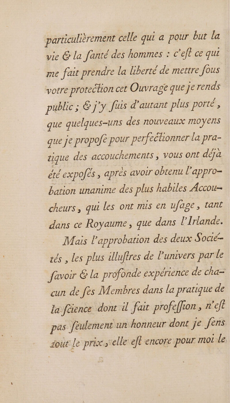 particulièrement celle qui a pour but la vie &amp; la fanté des hommes : © ’eft ce qui me fait prendre la liberté de mettre fous votre protection cet Ouvrage que je rends public ; 6 j'y Juis d'autant plus porté , que quelques-uns des nouveaux moyens que je propofé pour perfectionner la pra- tique des accouchements ; vous ont déja été expofès , après avoir obtenu lappro- bation unanime des plus habiles Accou- cheurs, qui les ont mis en ufage, tant dans ce Royaume, que dans l'Irlande. Mais l'approbation des deux Socié- zés , les plus uluftres de l'univers par le favoir &amp; la profonde expérience de cha= cun de fes Membres dans la pratique de la füience dont il fait profeffion , nef pas feulement un honneur dont je fens out Le prix ‘elle et encore pour moi le