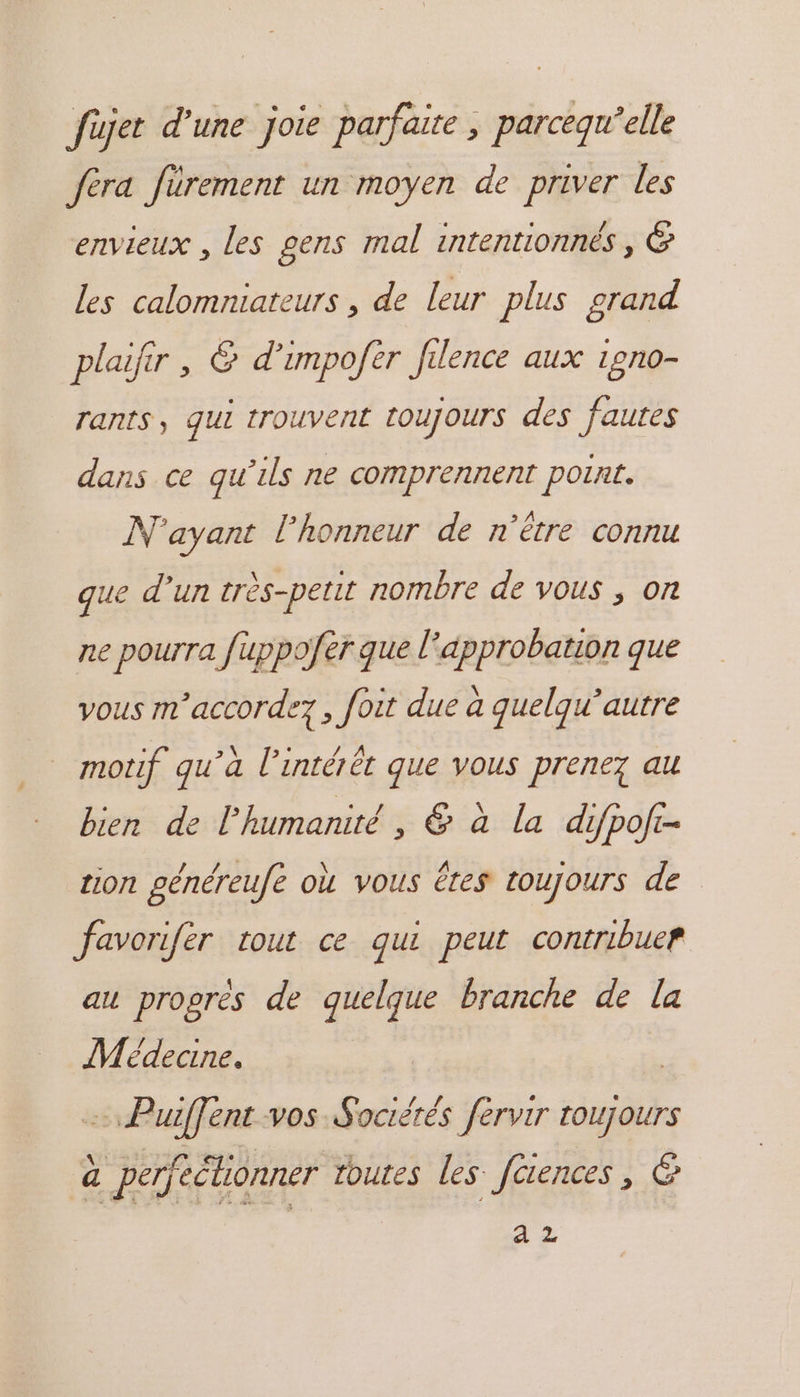 füjet d'une joie parfaire ; parcequ’elle fera fürement un moyen de priver les envieux , les gens mal intentionnés, &amp; les calomniateurs , de leur plus grand plaifir , &amp; d’impofèr filence aux 1gno- rants, qui trouvent toujours des faures dans ce qu’ils ne comprennent point. N'ayant l'honneur de n'être connu que d’un très-petit nombre de vous , on ne pourra fuppofer que l° approbation que vous m’accordez, foit due à quelqu’autre motif qu’à l'intérêt que vous prenez au bien de l'humanité, &amp; à la difpoft- tion généreufe où vous êtes toujours de favorifèr tout ce qu peut contribuer au progrès de quelque branche de la Médecine. = Puffent vos Sociétés fervir toujours à perfeélionner toutes les faences, © à Z