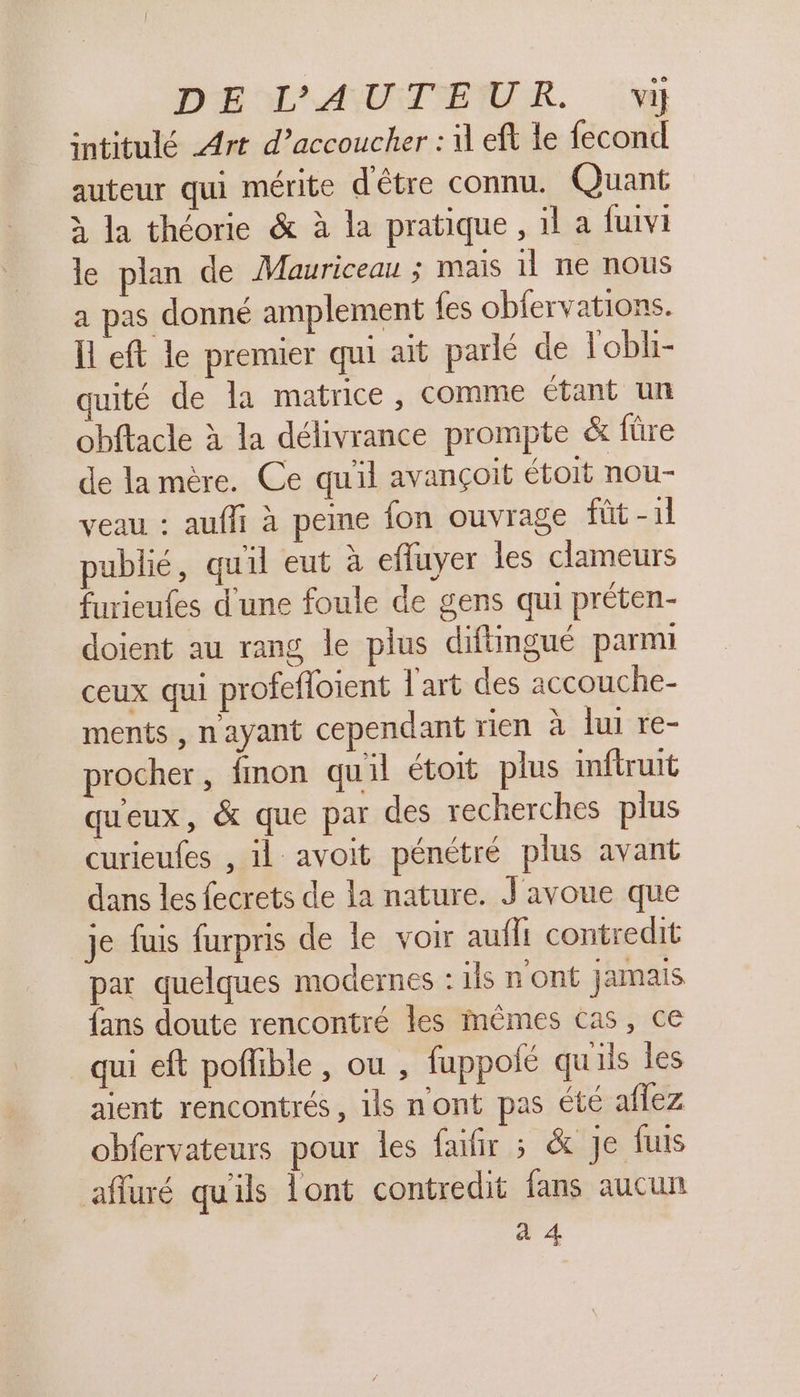 DEL AUTEUR. :'w intitulé Art d’accoucher : 1 eft le fecond auteur qui mérite d'être connu. Quant à la théorie &amp; à la pratique , il a fuivi le plan de Mauriceau ; mais 11 ne nous a pas donné amplement fes obfervations. Il eft le premier qui ait parlé de lobli- uité de la matrice, comme étant un obftace à la délivrance prompte &amp; füre de la mère. Ce qu'il avançoit étoit nou- veau : aufli à peine fon ouvrage füt-1l publié, quil eut à effuyer les clameurs furieufes d'une foule de gens qui préten- doient au rang le plus diftingué parmi ceux qui profefloient l'art des accouche- ments, n'ayant cependant rien à lui re- procher, fmon quil étoit plus inftruit qu'eux, &amp; que par des recherches plus curieufes , il avoit pénétré plus avant dans les fecrets de la nature. J'avoue que je fuis furpris de le voir aufli contredit par quelques modernes : ils n'ont jamais fans doute rencontré les mêmes cas, ce qui eft poflible, ou , fuppolé qu'ils les aient rencontrés, ils n'ont pas été aflez obfervateurs pour les fafir ; &amp; je fus afuré qu'ils lont contredit fans aucun 4 4