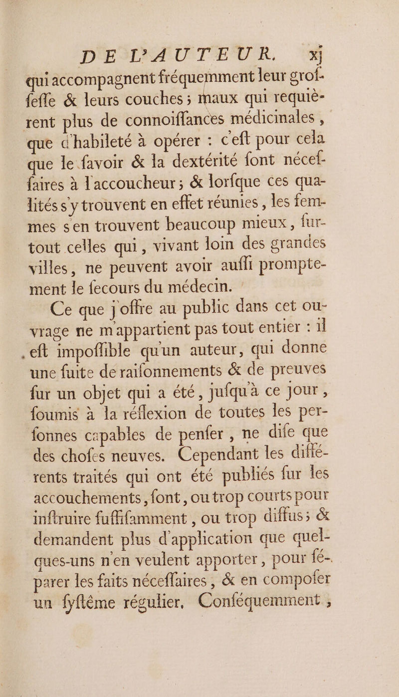 D'ESRAÆAUTEUR, © accompagnent fréquemment leur grof- {efle &amp; leurs couches ; maux qui requiè- rent plus de connoiflances médicinales , que d'habileté à opérer : c'eft pour cela que le favoir &amp; la dextérité font nécef- faires à laccoucheur ; &amp; lorfque ces qua- litéss ytrouvent en effet réunies , les fem- mes sen trouvent beaucoup mieux, fur- tout celles qui, vivant loin des grandes villes, ne peuvent avoir auffi prompte- ment le fecours du médecin. Ce que j'offre au public dans cet ou- vrage ne m'appartient pas tout entier : 1l .eft impoflible quun auteur, qui donne une fuite de raifonnements &amp; de preuves fur un objet qui a été, jufqu'à ce Jour , foumis à la réflexion de toutes les per- fonnes capables de penfer , ne dife que des chofes neuves. Cependant les difié- rents traités qui ont été publiés fur les accouchements, font, ou trop courts pour inftruire fuffifamment , ou trop diffus; &amp; demandent plus d'application que quel- ques-uns n'en veulent apporter, pour f€- parer les faits néceflaires, &amp; en compoter un fyflême régulier, Conféqueminent ;