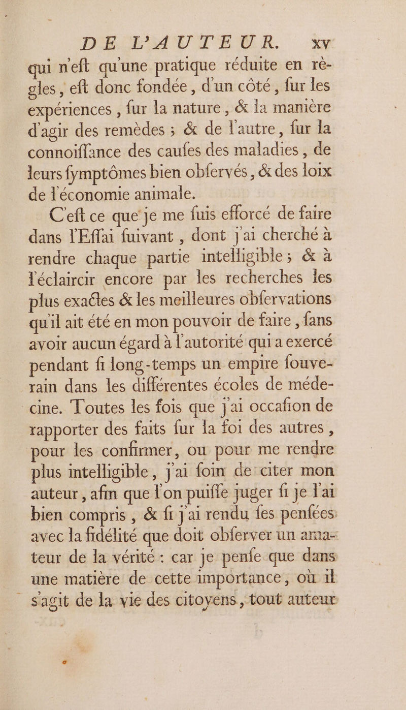 DEL MAUVTEMR y qui neft qu'une pratique réduite en ré- gles , eft donc fondée, d'un côté, fur les expériences , fur la nature, &amp; la manière d'agir des remèdes ; &amp; de l'autre, fur la connoiffance des caufes des maladies , de leurs fymptômes bien obfervés, &amp; des loix de l'économie animale. C'eft ce que'je me fuis efforcé de faire dans l'Effai fuivant , dont j'ai cherché à rendre chaque partie intelligible; &amp; à léclaircir encore par les recherches les plus exaéles &amp; les meilleures obfervations qu'il ait été en mon pouvoir de fare , fans avoir aucun égard à l'autorité qui a exercé pendant fi long-temps un empire fouve- rain dans les différentes écoles de méde- cine. Toutes les fois que J'ai occafion de rapporter des faits fur la foi des autres , our les confirmer, où pour me rendre plus intelligible, j'ai foin de citer mon auteur, afm que lon puifle juger fi je l'ai bien compris , &amp; fi j ai rendu {es penfées: avec la fidélité que doit obferver un ama- teur de la vérité : car je penfe que dans une matière de cette importance, où 1l s'agit de la vie des citoyens, tout auteur