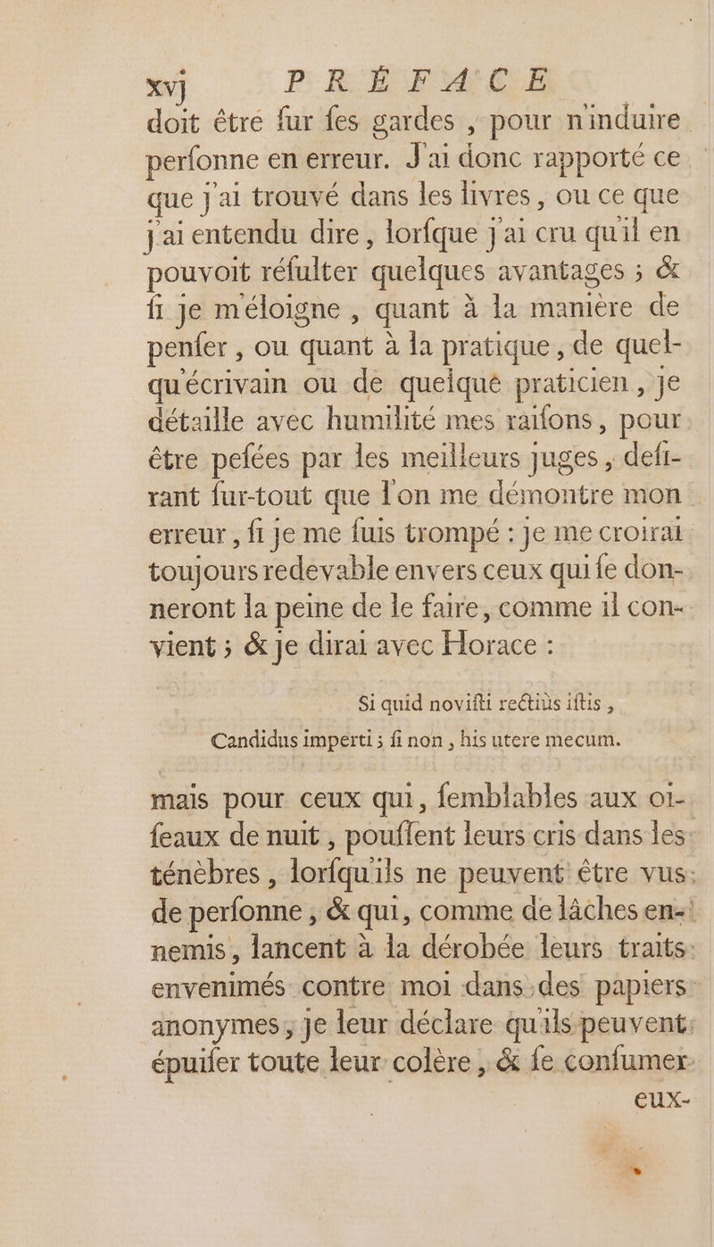 XV] PRÉ FAN CLE | doit être fur fes gardes , pour nindure perfonne en erreur. J'ai donc rapporté ce que J'ai trouvé dans les livres , ou ce que jai entendu dire, lorfque j'ai cru quil en pouvoit réfulter quelques avantages ; &amp; f Je méloigne , quant à la manière de penfer , ou quant à la pratique , de quel- qu'écrivain ou de queique praticien, Je détaille avec humilité mes raifons, pour être pefées par les meilleurs juges , defi- rant fur-tout que lon me démontre mon erreur, fi je me fuis trompé : Je me croirai toujours redevable envers ceux quife don- neront la peine de le faire, comme 1 con- vient ; &amp; Je dirai avec Horace : Si quid novifti rectius iftis , Candidus imperti ; fi non, his utere mecum. mais pour ceux qui, femblables aux o1- feaux de nuit , pouffent leurs cris dans les: ténèbres , lorfqu'ils ne peuvent être vus: de perfonne , &amp; qui, comme de lâches en- nemis , lancent à la dérobée leurs traits: envenimés contre moi dans.des papiers: anonymes ; Je leur déclare qu'ils peuvent: épuiler toute leur colère , &amp; fe confumer eux-