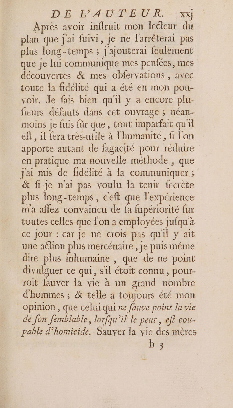 DE &amp;'ANOMTENCR. - ‘x Après avOir inftruit mon leéteur du plan que Jai fuivi, ] je ne l'arréteral pas plus long -temps ; Jajouterai feulement que Je th communique mes penfées, mes découvertes &amp; mes obfervations , avec toute la fidélité qui a été en mon pou- voir. Je fais bien quil y a encore plu- feurs défauts dans cet ouvrage ; néan- moins Je fuis für que, tout imparfait qu'il eft, il fera très-utile à l'humanité, fr lon apporte autant de fagacité pour réduire en pratique ma nouvelle méthode , que Jai mis de fidélité à la communiquer ; &amp; fije nai pas voulu la tenir fecrète plus long - -temps , ceft que l'expérience ma aflez convaincu de fa fupériorité fur toutes celles que Ton a employées jufqu à ce Jour : car Je ne crois pas quil ie ait une aéhon plus mercénaire , Je puis même dire plus Imhumaine , que de ne point divulguer ce qui, sil étoit connu, pour- roit fauver la vie à un grand nombre d'hommes ; &amp; telle a toujours été mon Opinion, que celui qui ne fauve point la vie de fon femblable, lorfqu’il le peut , eft cou- pable d’homicide. Sauver la vie des mères b 3