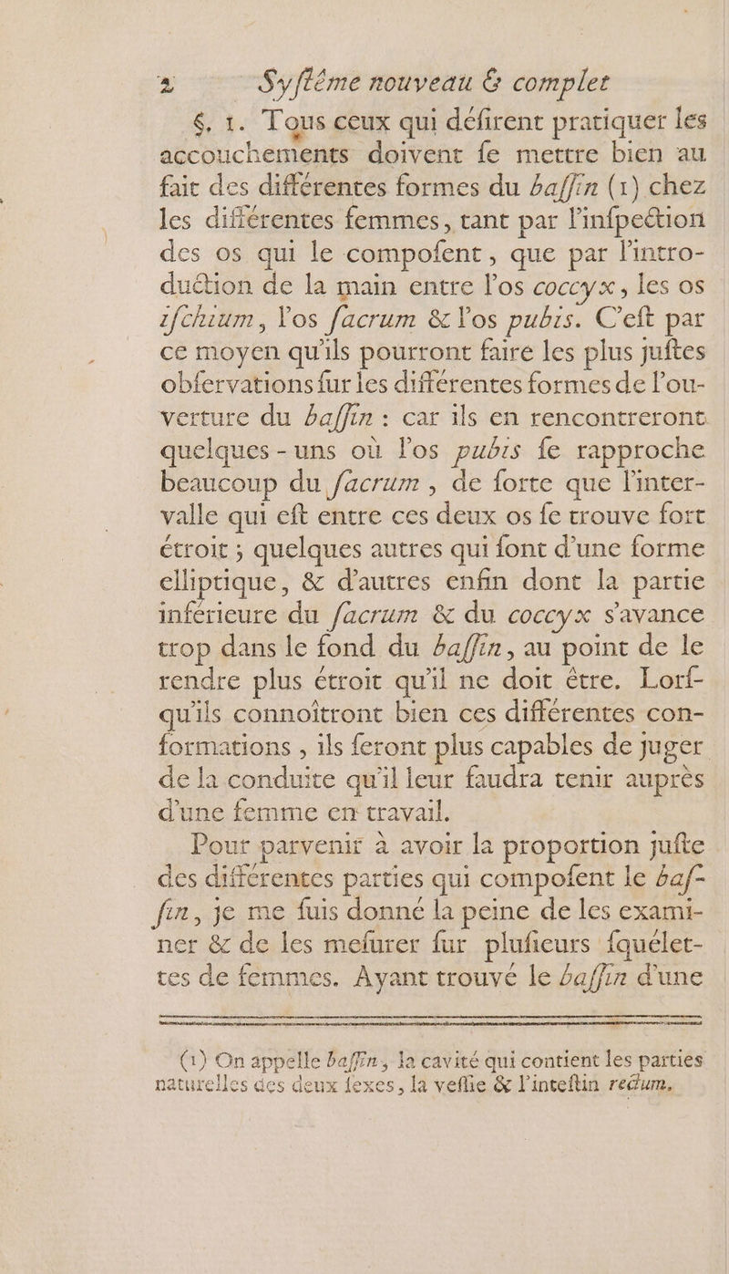 <. 1. Tous ceux qui défirent pratiquer les accouchements doivent fe mettre bien au fait des différentes formes du haffin (1) chez les différentes femmes, tant par linfpeétion des os qui le compofent, que par lintro- duétion de la main entre l'os coccy x, les os z/chuum, Vos facrum &amp; Vos pubis. C’eft par ce moyen qu'ils pourront faire les plus juftes obfervations fur les différentes formes de l’ou- verture du 2affin : car ils en rencontreront quelques -uns où los pubis fe rapproche beaucoup du facrum , de forte que linter- valle qui eft entre ces deux os fe trouve fort étroit ; quelques autres qui {ont d’une forme elliptique, &amp; d’autres enfin dont la partie inférieure du facrum &amp; du coccyx s'avance trop dans le fond du £affin, au point de le rendre plus étroit qu'il ne doit être. Lort- qu'ils connoitront bien ces différentes con- formations , ils feront plus capables de juger de la conduite qu'il leur faudra tenir auprès d'une femme en travail. Pour parvenir à avoir la proportion jufte des differentes parties qui compofent le baf- fin, je me fuis donné la peine de les exami- ner &amp; de les mefurer fur plufeurs {quélet- tes de femmes. Ayant trouve le £affin d’une mue past 2x) 22 (1) On appelle bafffn, la cavité qui contient les parties naturelles des deux {exes, la vefie &amp; l’inteftin reum.