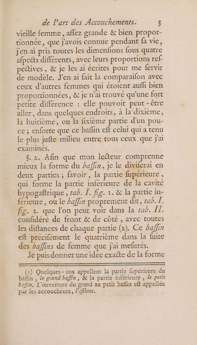 vieille femme, aflez grande &amp; bien propor- tionnée, que j'avois connue pendant fa vie, jen ai pris toutes les dimenfions fous quatre afpects différents, avec leurs proportions ref- pectives , &amp; je les ai écrites pour me fervir de modèle. J'en ai fait la comparaifon avec ceux d’autres femmes qui étoient aufli bien proportionnées, &amp; Je n’ai trouvé qu'une fort petite différence : elle pouvoit peut - Être aller, dans quelques endroits, à la'dixième, la huitième, ou la fixième partie d'un pou- ce ; enforte que ce bañlin eft celui qui a tenu le plus jufte milieu entre tous ceux que j'ai DE examinés. 6.2. Afin que mon leéteur comprenne mieux la forme du baffin, je le diviferai en deux parties ; favoir, la partie fupérieure , qui forme la partie inférieure de la cavité hypogaftrique , ab. I. fig. 1. &amp; la partie in- férieure , ou.le #affin proprement dit, raë. À, fig. 2. que l’on peut voir dans la ab. £. confidéré de front &amp; de côté , avec toutes les diftances de chaque partie (2). Ce 6affin eft précifément le quatrième dans la fuite des baffins de femme que j'ai mefurés. Je puis donner une idée exacte de la forme (2) Quelques- uns appellent la partie fupérieure du bafin , Le grand baffin, &amp; la partie inférieure , le petit bofin, L'ouverture du grand au petit bafin eft appellée par les accoucheurs, l’iffime.