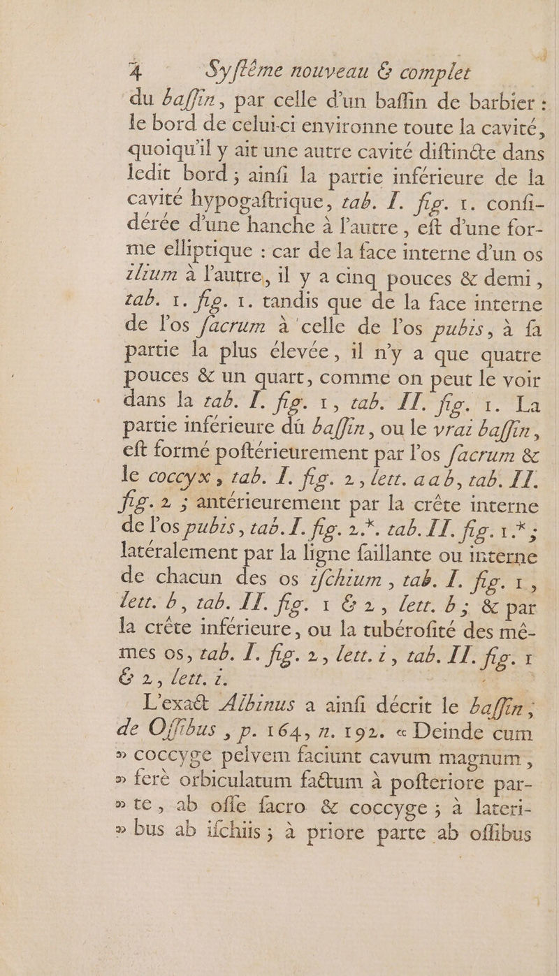 | F 4 S’yftême nouveau &amp; complet | du Baffin, par celle d’un baffin de barbier : le bord de celui-ci environne toute la cavité, quoiqu'il y ait une autre cavité diftinte dans ledit bord ; ainfi la partie inférieure de la cavité hypogaftrique, 1ab. TI. fig. 1. confi- dérée d'une hanche à l’autre, eft d’une for- me elliptique : car de la face interne d’un os zltum à l'autre, il y a cinq pouces &amp; demi, tab. 1. fL9. 1. tandis que de la face interne de l'os facrum à ‘celle de l'os PUIS À 110 partie la plus élevée, il n’y a que quatre pouces &amp; un quart, comme on peut le voir dans la za6. I. fig. 1, tab. IT. TE ii ec partie inférieure dû #affin , ou le vrai baffin, eft formé poftérieurement par l'os facrum &amp; le coccyx, tab. L. fig. 2,lert. aab, tab. IL. J1£. 2 ; antérieurement par la crête interne de l'os pubs, taë.I. fig. 2.*. cab. II. fig. 1 * ; latéralement par la ligne faillante ou interne de chacun des os z/chium , tab. I. To LD ab IT fo 12 ler de: &amp; par la crète inférieure, ou la tubérofité des mé- mes os, tab. À. fie. 2, lert. 1, tab. LL. fig. x C2, 1er À | | L'exat Abinus à ainfi décrit le 4affin, de Offibus , p. 164, n. 192. « Deinde cum » COCCyge pelvem faciunt cavum magnum, » ferè orbiculatum faëtum à pofteriore par- » te, ab ofle facro &amp; coccyge ; à lateri- » bus ab ifchiis ; à priore parte ab oflibus