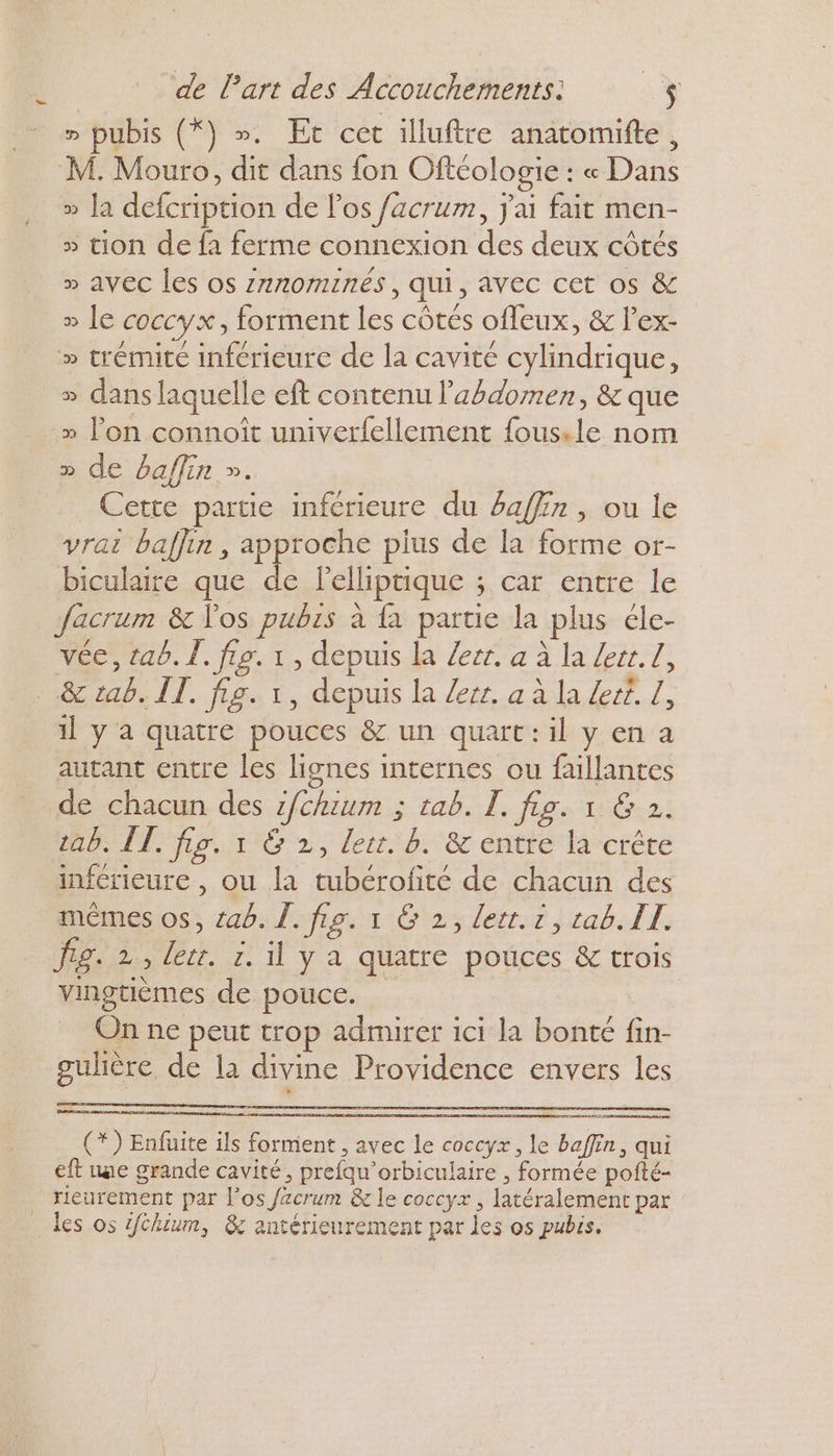 LL » pubis (*) ». Et cet illuftre anatomifte, M. Mouro, dit dans fon Oftéologie : « Dans » la defcription de l'os facrum, j'ai fait men- » tion de fa ferme connexion des deux côtés » avec les os z7nomInés, qui, avec cet os &amp; » le coccyx, forment les côtés ofleux, &amp; l’ex- » trémite inférieure de la cavité cylindrique, » dans laquelle eft contenu l'abdomen, &amp; que » lon connoît univerfellement fousile nom » de baflin ». Cette partie inferieure du 4affin , ou le vrai baffin , approche pius de la forme or- biculaire que de lelliptique ; car entre le Jacrum &amp; los pubrs à {a partie la plus éle- véc, cab. Î. fo. 1, depuis la Zecr. a à la Zerr. Z, il y a quatre pouces &amp; un quart: il y en a autant entre les lignes internes ou faillantes «ab. ÎT, fig. 1 &amp; 2, lett. b. &amp; entre la crête inférieure, ou la tubérofité de chacun des mêmes os, 246. Î. fig. 1 G 2, lett.r, tab. IT. fig. 2, let. 1. il y a quatre pouces &amp; trois vingtièmes de pouce. On ne peut trop admirer ici la bonté fin- gulière de la divine Providence envers les (*) Enfuite ils forment , avec le coccyx , le baffin, qui eft une grande cavité, prefqu’orbiculaire , formée poité- rieurement par l'os /acrum &amp; le coccyx, latéralement par